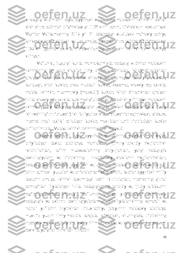 «Pedagog   xodimlarni   qayta   tayyorlash   va   ularning   malakasini   oshirishni   tashkil
etish   chora-tadbirlari   to‘g‘risida»   gi   1026-sonli   qarori,   O‘zbekiston   Respublikasi
Vazirlar   Mahkamasining   2019   yil   31   dekabrdagi   «Uzluksiz   ma’naviy   tarbiya
konsepsiyasini   tasdiqlash   va   uni   amalga   oshirish   chora-tadbirlari   to‘g‘risida»gi
1059-son   Qarorlari   asosida   o‘qituvchilarning   malakasini   oshirish   tizimi   tartibga
solingan.
Ma’lumki,   bugungi   kunda   mamlakatimizda   pedagog   xodimlar   malakasini
oshirishning   bir   qator   shakllari   joriy   qilingan.   Jumladan,   ishlab   chiqarishdan
ajralgan   holda   oylik   kurslar;   ishlab   chiqarishdan   ajralmagan   holda   yillik   kurslar;
kunduzgi,   sirtqi   kurslar;   qisqa   muddatli   kurslar;   eksternat;   shaxsiy   reja   asosida
malaka   oshirish;   muammoviy   (maqsadli)   kurslar;   ishlab   chiqarishdan   ajralgan
holda shaxsiy reja asosida kurs mashg‘ulotlariga qatnashish yo‘li bilan malakasini
oshirish   (ijodiy   ishlaydigan   pedagoglar   uchun);   ijodkor   pedagoglar   (yoki   ijodiy
ishlovchi ilg‘or  o‘ qituvchi) ish faoliyati asosida o‘qituvchilar stajirovkasi;   telekurs;
internet   orqali   tashkil   etiladigan   kurslar;   masofadan   turib   o‘ qitiladigan   kurslar
qo‘llanilmoqda .  Malaka oshirish tizimining bosh maqsadi:
- pedagog   kadrlarni   qayta   tayyorlash   va   ularning   malakasini   oshirishga
qo‘yiladigan   davlat   talablariga   mamlakatni   ijtimoiy-iqtisodiy   rivojlantirish
istiqbollaridan,   ta’lim   muassasalarining   ehtiyojlaridan,   yangi   pedagogik
texnologiyalarni   va   o‘qitishning     noan’anaviy   shakllarini   rivojlantirishdan,
pedagog   kadrlarni   qayta   tayyorlash   va   ularning   malakasini   oshirish   sohasidagi
jahon   tajribasi     yutuqlari   va   an’analaridan   kelib   chiqib,   k adrlar   tayyorlash   milliy
dasturini   amalga   oshirish   davomidagi   izchil   islohotlardan,   internetning   global
tarmog‘idan   foydalangan   holda   pedagoglarning   tanqidiy   va   ijodiy   tafakkurini
rag‘batlantirishdan,   mustaqil   ma’lumot   olishiga   yo‘naltirilgan   zamonaviy
pedagogik   va   axborot   texnologiyalardan   unumli   foydalanishning   samarali   va
natijali   yo‘llarini   boyitishdan   o‘quv-tarbiya   jarayonini   malakaviy   talablarga
muvofiq   yuqori   ilmiy-metodik   darajada   ta’minlash ,   shuningdek,   o‘qitishning
interaktiv metodlari bo‘yicha kasbiy bilimlar, malaka va ko‘nikmalarni muntazam
ravishda yangilab borishdan   iboratdir .
13 