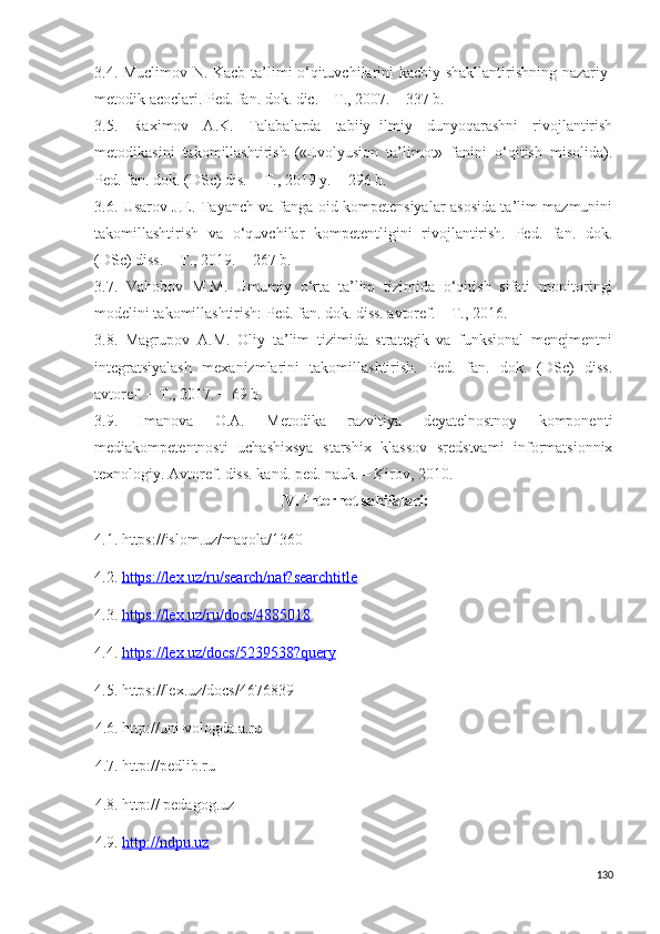 3.4. Muclimov N. Kacb ta’limi o‘qituvchilarini kacbiy shakllantirishning nazariy-
metodik acoclari. Ped. fan. dok. dic. – T., 2007. – 337 b.
3.5.   Raximov   A.K.   Talabalarda   tabiiy−ilmiy   dunyoqarashni   rivojlantirish
metodikasini   takomillashtirish   («Evolyusion   ta’limot»   fanini   o‘qitish   misolida).
Ped. fan. dok. (DSc) dis. − T., 2019 y. − 296 b.
3.6. Usarov J.E. Tayanch va fanga oid kompetensiyalar asosida ta’lim mazmunini
takomillashtirish   va   o‘quvchilar   kompetentligini   rivojlantirish.   Ped.   fan.   dok.
(DSc) diss. − T., 2019. − 267 b.
3.7.   Vahobov   M.M.   Umumiy   o‘rta   ta’lim   tizimida   o‘qitish   sifati   monitoringi
modelini takomillashtirish: Ped. fan. dok. diss. avtoref. – T., 2016.
3 . 8.   Magrupov   A.M.   Oliy   ta’lim   tizimida   strategik   va   funksional   menejmentni
integratsiyalash   mexanizmlarini   takomillashtirish.   Ped.   fan.   dok.   (DSc)   diss.
avtoref. − T., 2017. − 69 b.
3.9.   Imanova   O.A.   Metodika   razvitiya   deyatelnostnoy   komponenti
mediakompetentnosti   uchashixsya   starshix   klassov   sredstvami   informatsionnix
texnologiy. Avtoref. diss. kand. ped. nauk. – Kirov, 2010. 
I V.   Internet sahifalari:
4.1.  https://islom.uz/maqola/1360
4.2.  https://lex.uz/ru/search/nat?searchtitle
4.3.  https://lex.uz/ru/docs/4885018
4.4.  https://lex.uz/docs/5239538?query
4.5. https://lex.uz/docs/4676839
4.6. http://uni-vologda.a.ru
4.7. http://pedlib.ru
4. 8 . http:// pedagog.uz
4. 9 .  http://ndpu.uz
130 