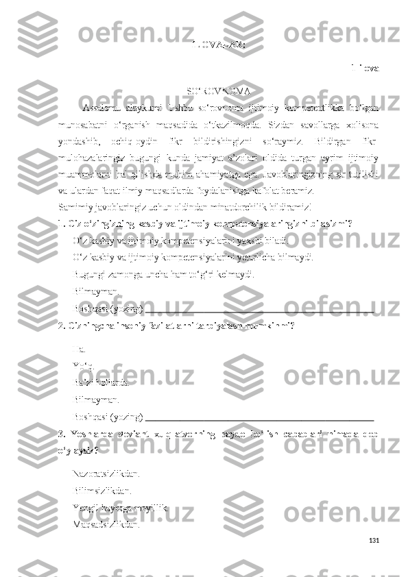 ILOVALAR:
1-ilova
SO‘ROVNOMA
Assalomu   alaykum!   Ushbu   so‘rovnoma   ijtimoiy   kompetentlikka   bo‘lgan
munosabatni   o‘rganish   maqsadida   o‘tkazilmoqda.   Sizdan   savollarga   xolisona
yondashib,   ochiq-oydin   fikr   bildirishingizni   so‘raymiz.   Bildirgan   fikr-
mulohazalaringiz   bugungi   kunda   jamiyat   a’zolari   oldida   turgan   ayrim   ijtimoiy
muammolarni   hal   qilishda   muhim   ahamiyatga   ega.   Javoblaringizning   sir   tutilishi
va ulardan faqat ilmiy maqsadlarda foydalanishga kafolat beramiz. 
Samimiy javoblaringiz uchun oldindan minatdorchilik bildiramiz!
1.  Ciz o‘zingizning  kasbiy va ijtimoiy kompetensiyalaringizni bila s izmi? 
 O‘z kasbiy va ijtimoiy kompetensiyalarini yaxshi biladi.
 O‘z kasbiy va ijtimoiy kompetensiyalarini  y etarlicha bilmaydi.
 Bugungi zamonga uncha  h am to‘g‘ri kelmaydi.
 Bilmayman.
 Boshqasi (yozing)                                                                                                                                        
2. Cizningcha insoniy fazilatlarni tarbiyalash mumkinmi?
 Ha.
 Yo‘q.
 Ba’zi hollarda.
 Bilmayman.
 Boshqasi (yozing)                                                                                                                                        
3.   Y o shlarda   deviant   xulq-atvorning   paydo   bo‘lish   cabablari   nimada   deb
o‘ylaysiz?
 Nazoratsizlikdan.
 Bilimsizlikdan.
 Yengil hayotga moyillik.
 Maqsadsizlikdan.
131 