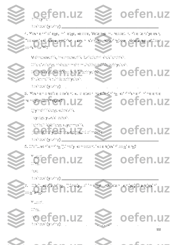  Bilmayman.
 Boshqasi (yozing)                                                                                                                                        
4. Yoshlarni  oilaga, millatga, xalqqa, Vatanga muhabbat  ruhida tarbiyalash,
fidokorlikni   shakllantirish   uchun   sizning   nazaringizda   nimalarga   e’tibor
berish lozim?
 Mehnatsevarlik, insonparvarlik fazilatlarini shakllantirish.
 Oila a’zolariga nisbatan mehr-muhabbat ruhida tarbiyalash.
 Ona Vatanga muhabbat ruhida tarbiyalash.
 S h ukronalik ruhida tarbiyalash.
 Boshqasi (yozing)                                                                                                                                        
5.   Y o shlar   oracida   deviant   xulq-atvor   holatlarining   ko‘rinishlari   nima larda
namoyon bo‘lmoqda ?
 Qiyinchiliklarga sabrsizlik.
 Hayotga yuzaki qarash.
 Tajribali kishilarga suyanmaslik.
 Ijtimoiy me’yorlarni nazar-pisand qilmaslik.
 Boshqasi (yozing)                                                                                                                                        
6.  O‘qituvchilarning ijtimoiy kompetentlik daraja s ini belgilang ?
 Y u qori.
 O‘rta.
 Past.
 Boshqasi (yozing)                                                                                                                                        
7.   O‘qituvchilarning   ijtimoiy   bilimlarga   nisbatan   ehtiyoj   daraja s ini
belgilang ?
 Y u qori.
 O‘rta.
 Past.
 Boshqasi (yozing)                                                                                                                                        
132 