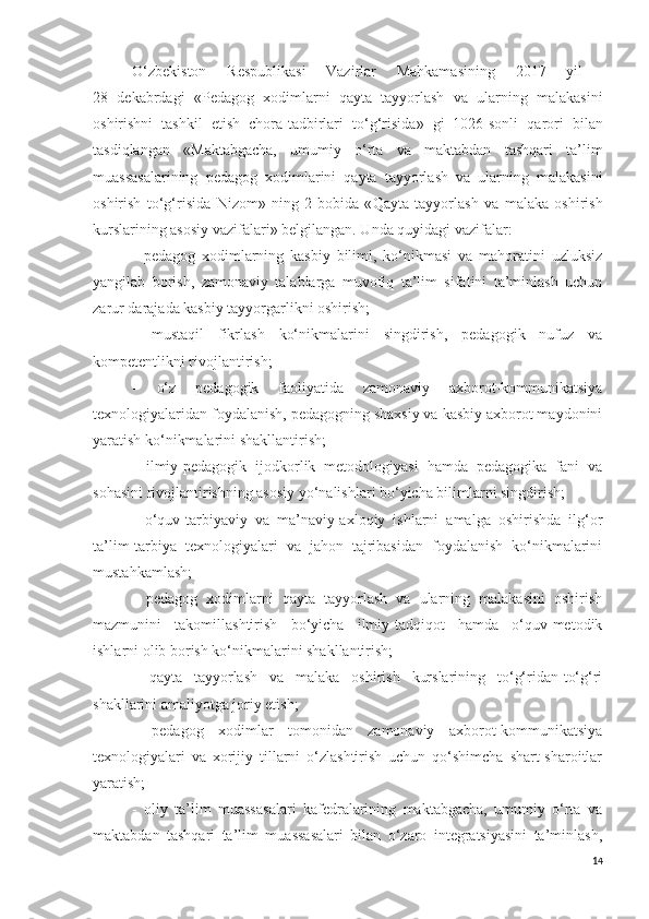 O‘zbekiston   Respublikasi   Vazirlar   Mahkamasining   2017   yil  
28   dekabrdagi   «P edagog   xodimlarni   qayta   tayyorlash   va   ularning   malakasini
oshirishni   tashkil   etish   chora-tadbirlari   to‘g‘risida »   gi   1026-sonli   qarori   bilan
tasdiqlangan   « Maktabgacha,   umumiy   o‘rta   va   maktabdan   tashqari   ta’lim
muassasalarining   pedagog   xodimlarini   qayta   tayyorlash   va   ularning   malakasini
oshirish   to‘g‘risida   Nizom»   ning   2-bobida   « Qayta   tayyorlash   va   malaka   oshirish
kurslarining asosiy vazifalari » belgilangan. Unda quyidagi vazifalar:
-   pedagog   xodimlarning   kasbiy   bilimi,   ko‘nikmasi   va   mahoratini   uzluksiz
yangilab   borish,   zamonaviy   talablarga   muvofiq   ta’lim   sifatini   ta’minlash   uchun
zarur darajada kasbiy tayyorgarlikni oshirish;
-   mustaqil   fikrlash   ko‘nikmalarini   singdirish,   pedagogik   nufuz   va
kompetentlikni rivojlantirish;
-   o‘z   pedagogik   faoliyatida   zamonaviy   axborot-kommunikatsiya
texnologiyalaridan foydalanish, pedagogning shaxsiy va kasbiy axborot maydonini
yaratish ko‘nikmalarini shakllantirish;
-   ilmiy-pedagogik   ijodkorlik   metodologiyasi   hamda   pedagogika   fani   va
sohasini rivojlantirishning asosiy yo‘nalishlari bo‘yicha bilimlarni singdirish;
-   o‘quv-tarbiyaviy   va   ma’naviy-axloqiy   ishlarni   amalga   oshirishda   ilg‘or
ta’lim-tarbiya   texnologiyalari   va   jahon   tajribasidan   foydalanish   ko‘nikmalarini
mustahkamlash;
-   pedagog   xodimlarni   qayta   tayyorlash   va   ularning   malakasini   oshirish
mazmunini   takomillashtirish   bo‘yicha   ilmiy-tadqiqot   hamda   o‘quv-metodik
ishlarni olib borish ko‘nikmalarini shakllantirish;
-   qayta   tayyorlash   va   malaka   oshirish   kurslarining   to‘g‘ridan-to‘g‘ri
shakllarini amaliyotga joriy etish;
-   pedagog   xodimlar   tomonidan   zamonaviy   axborot-kommunikatsiya
texnologiyalari   va   xorijiy   tillarni   o‘zlashtirish   uchun   qo‘shimcha   shart-sharoitlar
yaratish;
-   oliy   ta’lim   muassasalari   kafedralarining   maktabgacha,   umumiy   o‘rta   va
maktabdan   tashqari   ta’lim   muassasalari   bilan   o‘zaro   integratsiyasini   ta’minlash,
14 