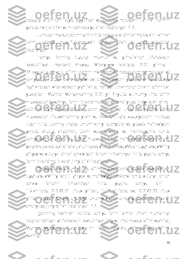 pedagog   xodimlarni   qayta   tayyorlash   va   ularning   malakasini   oshirish   tizimini
yanada rivojlantirish va modernizatsiya qilish  belgilangan  [4.2].
Jumladan mazkur qarorning 3-bobida p edagog xodimlari malakasini oshirish
tizimi   tuzilmasi ,   m uvofiqlashtiruvchi   kengash   tarkibi   va   uning   vakolatlari
belgilangan.
Tarbiya   fanining   bugungi   mazmun   va   yo‘nalishlari   O‘zbekiston
Respublikasi   Prezidenti   Shavkat   Mirziyo y ev   raisligida   2020   yilning  
23   avgust   kuni   xalq   ta’limi   tizimini   rivojlantirish,   pedagoglarning   malakasi   va
jamiyatdagi   nufuzini   oshirish,   yosh   avlod   ma’naviyatini   yuksaltirish   masalalariga
bag‘ishlangan   videoselektor   yig‘ilishida   berilgan   topshiriqlar   ijrosini   ta’minlash
yuzasidan Vazirlar   Mahkamasining   2020   yil   6-iyulda   « U mumiy   o‘rta   ta’lim
muassasalarida   tarbiya   fanini   bosqichma-bosqich   amaliyotga   joriy   etish   chora-
tadbirlari to‘g‘risida » gi 422-sonli qarori qabul qilindi. Unda umumiy o‘rta ta’lim
muassasalari   o‘quvchilarining   yoshi   va   psixofiziologik   xususiyatlarini   inobatga
olgan   holda   ularning   ongiga   umuminsoniy   qadriyatlar   va   yuksak   ma’naviyatni
yanada   chuqur   singdirish,   ularni   vatanparvarlik   va   insonparvarlik   ruhida
tarbiyalash,   umumiy   o‘rta   ta’lim   muassasalaridagi   ma’naviy-tarbiyaviy   ishlarni
yangicha asosda tashkil etish, shuningdek «Odobnoma», «Vatan tuyg‘usi», «Milliy
g‘oya» va «Dunyo dinlari tarixi» kabi  fanlarni  birlashtirgan holda yagona tarbiya
fanini bosqichma-bosqich joriy qilish belgilangan.
Qarorga   ko‘ra   umumiy   o‘rta   ta’lim   muassasalarida   «Odobnoma»,   «Vatan
tuyg‘usi»,  «Milliy istiqlol  g‘oyasi  va ma’naviyat  asoslari»  hamda «Dunyo dinlari
tarixi»   fanlarini   birlashtirgan   holda   yagona   tarbiya   fani  
1-9-sinflarda   2020/2021   o‘quv   yilidan,   10-11-sinflarda   esa   2021/2022   o‘quv
yilidan   boshlab   fanlarga   ajratilgan   umumiy   soatlar   doirasida   bosqichma-bosqich
amaliyotga joriy etilishi belgilangan [4.3]. 
Qarorning   beshinchi   bandida   tarbiya   fanini   kimlar   o‘tishi   mumkinligi
belgilab berilgan. «O‘zbekiston Respublikasi Oliy va o‘rta maxsus ta’lim vazirligi,
Vazirlar   Mahkamasi   huzuridagi   Din   ishlari   bo‘yicha   qo‘mita,   Xalq   ta’limi
vazirligi:
15 