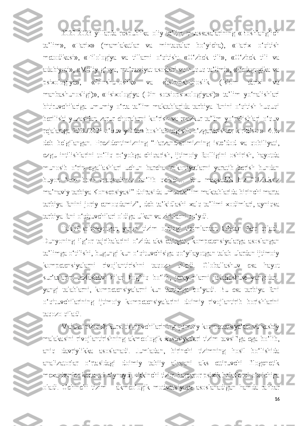 2020-2023   yillarda   respublika   oliy   ta’lim   muassasalarining   «Boshlang‘ich
ta’lim»,   «Tarix»   (mamlakatlar   va   mintaqalar   bo‘yicha),   «Tarix   o‘qitish
metodikasi»,   «Filologiya   va   tillarni   o‘qitish:   «O‘zbek   tili»,   «O‘zbek   tili   va
adabiyoti», «Milliy g‘oya, ma’naviyat asoslari va huquq ta’limi», «Pedagogika va
psixologiya»,   «Dinshunoslik»   va   «Islomshunoslik   (Islom   tarixi   va
manbashunosligi)»,   «Psixologiya   (Din   sotsiopsixologiyasi)»   ta’lim   yo‘nalishlari
bitiruvchilariga   umumiy   o‘rta   ta’lim   maktablarida   tarbiya   fanini   o‘qitish   huquqi
berilishi   yuzasidan   zarur   choralarni   ko‘rish   va   mazkur   ta’lim   yo‘nalishlari   o‘quv
rejalariga 2020/2021 o‘quv yilidan boshlab tegishli o‘zgartirishlar kiritilsin» [4.3]
deb   belgilangan.   Prezidentimizning   “Farzandlarimizning   iste’dod   va   qobiliyati,
ezgu   intilishlarini   to‘liq   ro‘yobga   chiqarish,   ijtimoiy   faolligini   oshirish,   hayotda
munosib   o‘rin   egallashlari   uchun   barcha   imkoniyatlarni   yaratib   berish   bundan
buyon   ham   bosh   maqsadimiz   bo‘lib   qoladi…   Shu   maqsadda   biz   “Uzluksiz
ma’naviy tarbiya Konsepsiyasi” doirasida umumta’lim maktablarida birinchi marta
tarbiya   fanini   joriy   etmoqdamiz”,   deb   ta’kidlashi   xalq   ta’limi   xodimlari,   ayniqsa
tarbiya fani o‘qituvchilari oldiga ulkan va zifalarni qo‘ydi.
Taklif   qilinayotgan   yangi   tizim   oldingi   tizimlardan   tubdan   farq   qiladi.
Dunyoning   ilg‘or   tajribalarini   o‘zida   aks   ettirgan,   kompetensiyalarga   asoslangan
ta’limga o‘tilishi, bugungi kun o‘qituvchisiga qo‘yilayotgan talab ulardan ijtimoiy
kompetensiyalarni   rivojlantirishni   taqozo   qiladi.   Globallashuv   esa   hayot
sur’atlarini   tezlashuvi   bilan   bog‘liq   bo‘lib,   jarayonlarni   jadallashuvi   yangidan-
yangi   talablarni,   kompetensiyalarni   kun   tartibiga   qo‘yadi.   Bu   esa   tarbiya   fani
o‘qituvchilarining   ijtimoiy   kompetensiyalarini   doimiy   rivojlantirib   borishlarini
taqozo qiladi. 
Malaka oshirish kursi tinglovchilarining ijtimoiy kompetensiyalari va kasbiy
malakasini   rivojlantirishning   akmeologik   xususiyatlari   tizim   tavsifiga   ega   bo‘lib,
aniq   davriylikka   asoslanadi.   Jumladan,   birinchi   tizimning   hosil   bo‘lishida
analizatorlar   o‘rtasidagi   doimiy   tabiiy   aloqani   aks   ettiruvchi   filogenetik
mexanizmlar katta rol o‘ynaydi. Ikkinchi tizim barqaror psixik holatlarni o‘z ichiga
oladi.   Uchinchi   tizim   –   akmeologik   motivatsiyaga   asoslanadigan   hamda   rahbar
16 