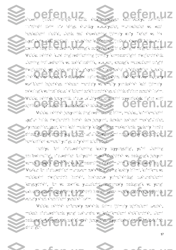 shaxsini   ijodkor   menejer   sifatida   shakllantiradigan   stabilizatsiya   tizimidir.
To‘rtinchi   tizim   o‘z   ichiga   shunday   xususiyatlar,   munosabatlar   va   xatti-
harakatlarni   oladiki,   ularda   real   shaxslarning   ijtimoiy   «o‘y   fikrlari   va   his-
tuyg‘ulari»   aks   ettiriladi.   Ular   rahbar-kadrlarning   ijodkor   shaxs   sifatida   xulq-
atvorini  belgilab beruvchi  akmeologik qarashlar  sohibi  ekanligini belgilab beradi.
Malaka   oshirish   kursi   tinglovchilarining   ijtimoiy   kompetentligini   rivojlantirishda
ularning   intiluvchanlik   va   tashkilotchilik,   xususan,   strategik   maqsadlarni   to‘g‘ri
rivojlantirish   va   ularga   erishish,   g‘ayratli   bo‘lish,   tashqi   ta’sirlar   bilan   kurasha
olishlik,   shuningdek,   o‘z   faoliyatini   oqilona   rejalashtira   olishlik,   intizomlik,   joriy
vazifalarni   bajarishga   nisbatan   mantiqiy   va   amaliy   yondashish   kabi   ijtimoiy-
psixologik va intellektual sifatlarni tarkib toptirishga alohida e’tibor qaratish lozim.
Malaka   oshirish   jarayonida   o‘quv-uslubiy   materiallarini   tayyorlashda   ilg‘or   xorij
tajribasini qo‘llagan holda tashkil etish talab qilinadi.
Malaka  oshirish jarayonida tinglovchilarning bilim, malaka, ko‘nikmalarini
uyg‘un   holda   rivojlantirib   borish   dars   jarayoni,   darsdan   tashqari   mashg‘ulotlar,
ziyoratgohlar, teatr, kino kabi madaniy-ko‘ngilochar maskanlarda madaniy hordiq
chiqarish,  yoshlar  tarbiyasi   bilan shug‘ullanuvchi  turni   nodavlat   tashkilotlar  bilan
hamkorlikni samarali yo‘lga qo‘yishni talab qiladi.
Tarbiya   fani   o‘qituvchilarning   kasbiy   tayyorgarligi,   ya’ni   ularning
professionalligi,   o‘quvchilar   faoliyatini   muvofiqlashtirish   va   pedagogik   jarayon
samaradorligini   ta’minlashda   kompetentli   bo‘lishi   muhim   ahamiyat   kasb   etadi.
Mazkur fan  o‘qituvchilari muntazam ravishda o‘zining kasbiy bilimi, ko‘nikma va
malakasini   rivojlantirib   borishi,   boshqaruv   yo‘nalishidagi   tushunchalarini
kengaytirishi,   fan   va   texnika   yutuqlarini,   zamonaviy   pedagogik   va   yangi
axborotlar texnologiyalarini o‘zlashtirib borishi uchun malaka oshirish jarayonida
zaruriy shart-sharoitlarni yaratish lozim.
Malaka   oshirish   an’anaviy   ravishda   doimo   ijtimoiy   tajribalarni   uzatish,
maktab   o‘qituvchilarda   yangi   tushuncha   va   ko‘nikmalarni   shakllantirish,   ularni
pedagogik   faoliyatlarini   tashkil   etish   jarayoniga   tayyorlash   tizimi   sifatida   ko‘rib
chiqilgan.
17 