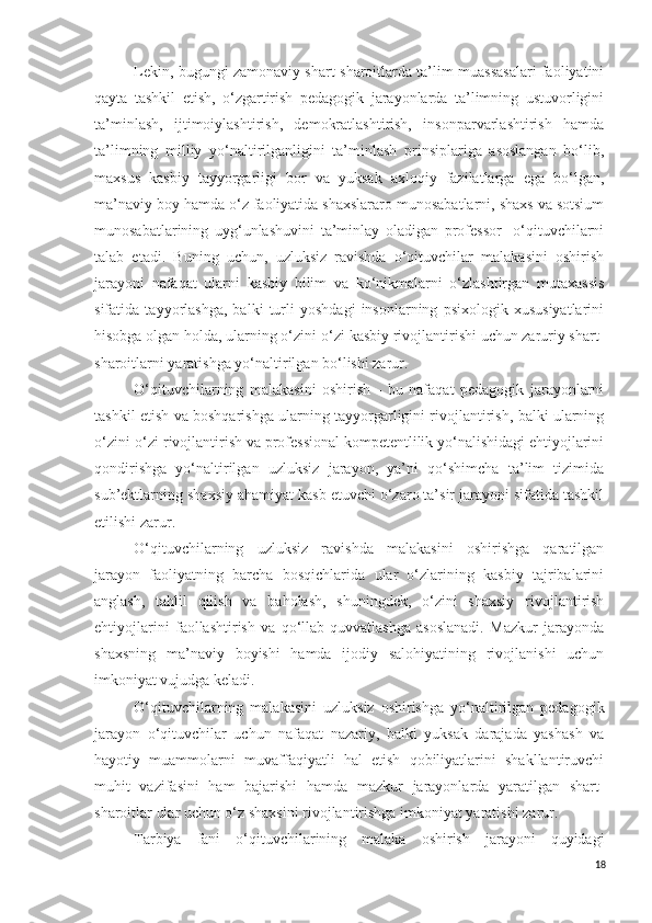 Lekin, bugungi zamonaviy shart-sharoitlarda ta’lim muassasalari faoliyatini
qayta   tashkil   etish,   o‘zgartirish   pedagogik   jarayonlarda   ta’limning   ustuvorligini
ta’minlash,   ijtimoiylashtirish,   demokratlashtirish,   insonparvarlashtirish   hamda
ta’limning   milliy   yo‘naltirilganligini   ta’minlash   prinsiplariga   asoslangan   bo‘lib,
maxsus   kasbiy   tayyorgarligi   bor   va   yuksak   axloqiy   fazilatlarga   ega   bo‘lgan,
ma’naviy boy hamda o‘z faoliyatida shaxslararo munosabatlarni, shaxs va sotsium
munosabatlarining   uyg‘unlashuvini   ta’minlay   oladigan   professor-   o‘qituvchilarni
talab   etadi.   Buning   uchun,   uzluksiz   ravishda   o‘qituvchilar   malakasini   oshirish
jarayoni   nafaqat   ularni   kasbiy   bilim   va   ko‘nikmalarni   o‘zlashtirgan   mutaxassis
sifatida   tayyorlashga,   balki   turli   yoshdagi   insonlarning   psixologik   xususiyatlarini
hisobga olgan holda, ularning o‘zini-o‘zi kasbiy rivojlantirishi uchun zaruriy shart-
sharoitlarni yaratishga yo‘naltirilgan bo‘lishi zarur.
O‘qituvchilarning   malakasini   oshirish   -   bu   nafaqat   pedagogik   jarayonlarni
tashkil etish va boshqarishga ularning tayyorgarligini rivojlantirish, balki ularning
o‘zini-o‘zi rivojlantirish va professional kompetentlilik yo‘nalishidagi ehtiyojlarini
qondirishga   yo‘naltirilgan   uzluksiz   jarayon,   ya’ni   qo‘shimcha   ta’lim   tizimida
sub’ektlarning shaxsiy ahamiyat kasb etuvchi o‘zaro ta’sir jarayoni sifatida tashkil
etilishi zarur.
O‘qituvchilarning   uzluksiz   ravishda   malakasini   oshirishga   qaratilgan
jarayon   faoliyatning   barcha   bosqichlarida   ular   o‘zlarining   kasbiy   tajribalarini
anglash,   tahlil   qilish   va   baholash,   shuningdek,   o‘zini   shaxsiy   rivojlantirish
ehtiyojlarini   faollashtirish   va   qo‘llab-quvvatlashga   asoslanadi.   Mazkur   jarayonda
shaxsning   ma’naviy   boyishi   hamda   ijodiy   salohiyatining   rivojlanishi   uchun
imkoniyat vujudga keladi.
O‘qituvchilarning   malakasini   uzluksiz   oshirishga   yo‘naltirilgan   pedagogik
jarayon   o‘qituvchilar   uchun   nafaqat   nazariy,   balki   yuksak   darajada   yashash   va
hayotiy   muammolarni   muvaffaqiyatli   hal   etish   qobiliyatlarini   shakllantiruvchi
muhit   vazifasini   ham   bajarishi   hamda   mazkur   jarayonlarda   yaratilgan   shart-
sharoitlar ular uchun o‘z shaxsini rivojlantirishga imkoniyat yaratishi zarur.
Tarbiya   fani   o‘qituvchilarining   malaka   oshirish   jarayoni   quyidagi
18 