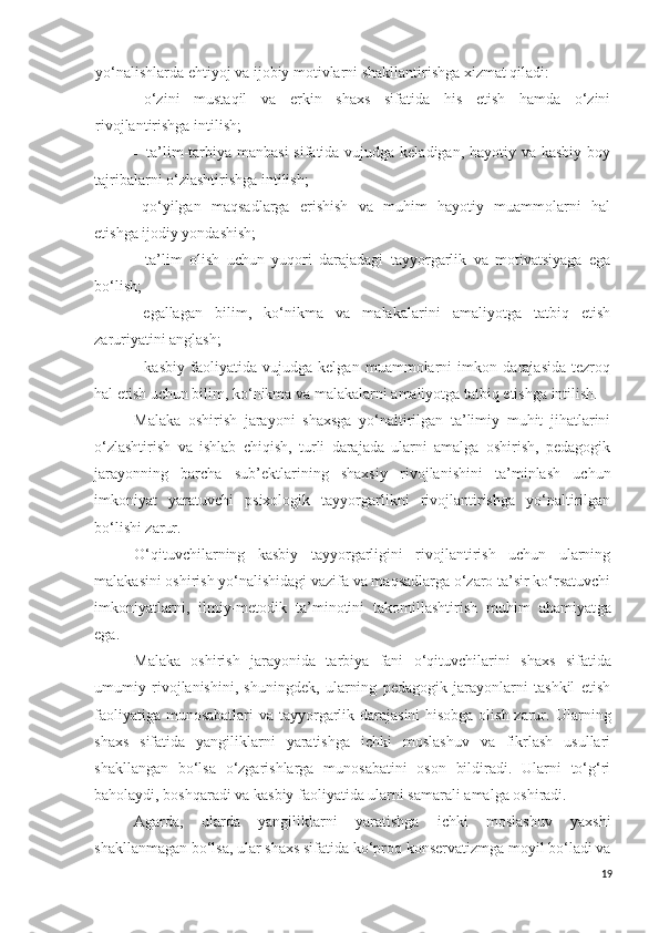 yo‘nalishlarda ehtiyoj va ijobiy motivlarni shakllantirishga xizmat qiladi:
- o‘zini   mustaqil   va   erkin   shaxs   sifatida   his   etish   hamda   o‘zini
rivojlantirishga intilish;
- ta’lim-tarbiya manbasi  sifatida vujudga keladigan, hayotiy va kasbiy  boy
tajribalarni o‘zlashtirishga intilish;
- qo‘yilgan   maqsadlarga   erishish   va   muhim   hayotiy   muammolarni   hal
etishga ijodiy yondashish;
- ta’lim   olish   uchun   yuqori   darajadagi   tayyorgarlik   va   motivatsiyaga   ega
bo‘lish;
- egallagan   bilim,   ko‘nikma   va   malakalarini   amaliyotga   tatbiq   etish
zaruriyatini  anglash ;
- kasbiy   faoliyatida   vujudga   kelgan   muammolarni   imkon   darajasida   tezroq
hal etish uchun bilim, ko‘nikma va malakalarni amaliyotga tatbiq etishga intilish.
M alaka   oshirish   jarayoni   shaxsga   yo‘naltirilgan   ta’limiy   muhit   jihatlarini
o‘zlashtirish   va   ishlab   chiqish,   turli   darajada   ularni   amalga   oshirish,   pedagogik
jarayonning   barcha   sub’ektlarining   shaxsiy   rivojlanishini   ta’minlash   uchun
imkoniyat   yaratuvchi   psixologik   tayyorgarlikni   rivojlantirishga   yo‘naltirilgan
bo‘lishi zarur.
O‘qituvchilarning   kasbiy   tayyorgarligini   rivojlantirish   uchun   ularning
malakasini oshirish yo‘nalishidagi vazifa va maqsadlarga o‘zaro ta’sir ko‘rsatuvchi
imkoniyatlarni,   ilmiy-metodik   ta’minotini   takomillashtirish   muhim   ahamiyat ga
ega .
M alaka   oshirish   jarayoni da   tarbiya   fani   o‘q ituvchilar i ni   shaxs   sifatida
umumiy   rivojlanishini,   shuningdek,   ularning   pedagogik   jarayonlarni   tashkil   etish
faoliyatiga munosabatlari  va tayyorgarlik darajasini  hisobga  olish zarur.   Ularning
shaxs   sifatida   yangiliklarni   yaratishga   ichki   moslashuv   va   fikrlash   usullari
shakllangan   bo‘lsa   o‘zgarishlarga   munosabatini   oson   bildiradi.   Ularni   to‘g‘ri
baholaydi, boshqaradi va kasbiy faoliyatida ularni samarali amalga oshiradi.
Agarda,   ularda   yangiliklarni   yaratishga   ichki   moslashuv   yaxshi
shakllanmagan bo‘lsa, ular shaxs sifatida ko‘proq konservatizmga moyil bo‘ladi va
19 