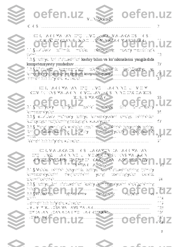 MUNDARIJA
KIRISH .......................................................................................................... 3
I - BOB.  TARBIYA  FANI O‘QITUVCHILARI MALAKA O SHIRISH
TIZIMI NI O‘RGANISHNING ILMIY–NAZARIY  ASOSLARI 1 1
1.1.§. Uzluksiz   ta’limda   malaka   oshirishning   nazariy-metod ologik
tizimi ....................................................................... 1 2
1.2. §. Tarbiya   fani o‘qituvchilari   kasbiy bilim va k o‘n ikmalarini yangilashda
kompetensiyaviy yondashuv . .............. ...... .................... .............. 27
1.3. §. O‘qituvchi   kompetentligini   takomillashuvida   kvalifikatsiya   va
kompetensiya  (xususiy va tayanch kompetensiyalar) ................ .................... 4 3
Birinchi bob bo‘yicha  xulosalar ...................................................... ............. 5 3
II- BOB.  TARBIYA FANI O‘QITUVCHILARINING IJTIMOIY
KOMPETENSIYALARINI RIVOJLANTIRISHNING O‘ZIGA XOS
XUSUSIYATLARI 55
2.1. § . Tarbiya viy   faoliyatni   tashkil   etishga   doir   umumkasbiy
kompetensiyalar.............................................................................. 56
2.2. §   «Uzluksiz   ma’naviy   tarbiya   konsepsiyasi»ni   amalga   oshirishdan
kutilayotgan   natijalarning   pedagogik    xususiyatlari… ………………………. 67
2.3. §   Y a ngi   texnologi k   vo s italar   orqali   malaka   oshirish   jarayonida   tarbiya
fani   o‘qituvchilarining   ijtimoiy   kompetensiyalarini   rivojlantirish
modeli . ................................................................ ........... 78
Ikkinchi bob bo‘yicha xulosalar …………………………………………… 9 1
III- BOB.  MALAKA OSHIRISH JARAYONIDA TARBIYA FANI
O‘QITUVCHILARINING IJTIMOIY KOMPETENSIYALARINI
RIVOJLANTIRISH GA  OID O‘TKAZILGAN TAJRIBA-SINOV
ISHLAR TAHLILI 9 2
3.1. § . Malaka   oshirish   jarayonida   tarbiya   fani   o‘qituvchilarining   ijtimoiy
kompetensiyalarini   rivojlantirishni   yangi   texnologiyalar   a s o s ida
takomillashtirish .................................. .....................................   98
3.2. § . Tarbiya   fani   o‘qituvchilari   kasbiy   kompetensiyasini   shakllanishning
holati    ............................. ................................................ 10 9
3.3. § . O‘tkazilgan   tajriba-sinov   ishlarining   natijalari   va
tahlili ............................................................................................ ......... 11 8
Uchinchi bob  bo‘yicha  xulosalar ........................................................ ............ 1 19
UMUMIY XULOSA VA TAVSIYALAR ………………………………... ........
12 3
FOYDALANILGAN ADABIYOTLAR RO‘YXATI …………………... ...........
12 4
ILOVALAR ………………………………………………………………... ........
131
1 48
2 