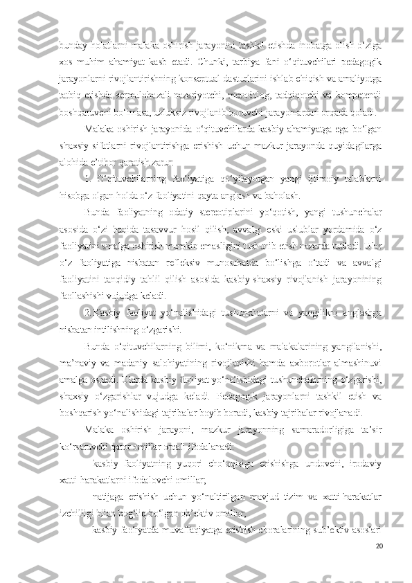 bunday holatlarni malaka oshirish jarayonini tashkil  etishda inobatga olish o‘ziga
xos   muhim   ahamiyat   kasb   etadi.   Chunki,   tarbiya   fani   o‘qituvchilari   pedagogik
jarayonlarni rivojlantirishning konseptual dasturlarini ishlab chiqish va amaliyotga
tatbiq   etishda   sermulohazali   nazariyotchi,   metodolog,   tadqiqotchi   va   kompetentli
boshqaruvchi bo‘lmasa, uzluksiz rivojlanib boruvchi jarayonlardan orqada qoladi.
Malaka   oshirish   jarayonida   o‘qituvchilarda  kasbiy   ahamiyatga   ega   bo‘lgan
shaxsiy   sifatlarni   rivojlantirishga   erishish   uchun   mazkur   jarayonda   quyidagilarga
alohida e’tibor qaratish zarur:
1. O‘qituvchilarning   faoliyatiga   qo‘yilayotgan   yangi   ijtimoiy   talablarni
hisobga olgan holda o‘z faoliyatini qayta anglash va baholash.
Bunda   faoliyatning   odatiy   stereotiplarini   yo‘qotish,   yangi   tushunchalar
asosida   o‘zi   haqida   tasavvur   hosil   qilish,   avvalgi   eski   uslublar   yordamida   o‘z
faoliyatini amalga oshirish mumkin emasligini tushunib etish nazarda tutiladi. Ular
o‘z   faoliyatiga   nisbatan   refleksiv   munosabatda   bo‘lishga   o‘tadi   va   avvalgi
faoliyatini   tanqidiy   tahlil   qilish   asosida   kasbiy-shaxsiy   rivojlanish   jarayonining
faollashishi vujudga keladi.
2. Kasbiy   faoliyat   yo‘nalishidagi   tushunchalarni   va   yangilikni   anglashga
nisbatan intilishning o‘zgarishi.
Bunda   o‘qituvchilarning   bilimi,   ko‘nikma   va   malakalarining   yangilanishi,
ma’naviy   va   madaniy   salohiyatining   rivojlanishi   hamda   axborotlar   almashinuvi
amalga oshadi. Ularda kasbiy faoliyat yo‘nalishidagi tushunchalarning o‘zgarishi,
shaxsiy   o‘zgarishlar   vujudga   keladi.   Pedagogik   jarayonlarni   tashkil   etish   va
boshqarish yo‘nalishidagi tajribalar boyib boradi, kasbiy tajribalar rivojlanadi.
Malaka   oshirish   jarayoni,   mazkur   jarayonning   samaradorligiga   ta’sir
ko‘rsatuvchi qator omillar orqali ifodalanadi:
- kasbiy   faoliyatning   yuqori   cho‘qqisiga   erishishga   undovchi,   irodaviy
xatti-harakatlarni ifodalovchi omillar;
- natijaga   erishish   uchun   yo‘naltirilgan   mavjud   tizim   va   xatti-harakatlar
izchilligi bilan bog‘liq bo‘lgan ob’ektiv omillar;
- kasbiy faoliyatda muvaffaqiyatga erishish choralarining sub’ektiv asoslari
20 