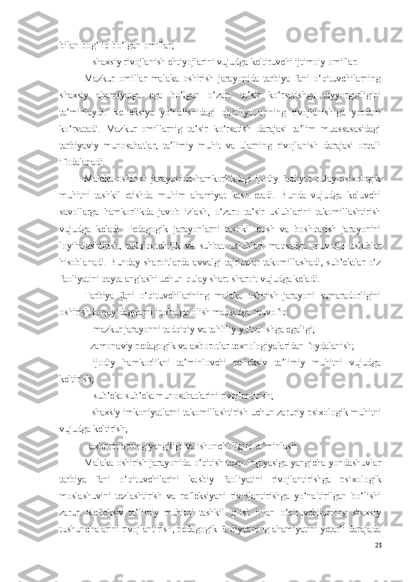 bilan bog‘liq bo‘lgan omillar;
- shaxsiy rivojlanish ehtiyojlarini vujudga keltiruvchi ijtimoiy omillar.
Mazkur   omillar   malaka   oshirish   jarayonida   tarbiya   fani   o‘qituvchilarning
shaxsiy   ahamiyatga   ega   bo‘lgan   o‘zaro   ta’sir   ko‘rsatishga   tayyorgarligini
ta’minlaydi.   Refleksiya   yo‘nalishidagi   qobiliyatlarining   rivojlanishiga   yordam
ko‘rsatadi.   Mazkur   omillarnig   ta’sir   ko‘rsatish   darajasi   ta’lim   muassasasidagi
tarbiyaviy   munosabatlar,   ta’limiy   muhit   va   ularning   rivojlanish   darajasi   orqali
ifodalanadi.
Malaka   oshirish   jarayonida   hamkorlikdagi   ijodiy   faoliyat   qulay   psixologik
muhitni   tashkil   etishda   muhim   ahamiyat   kasb   etadi.   Bunda   vujudga   keluvchi
savollarga   hamkorlikda   javob   izlash,   o‘zaro   ta’sir   uslublarini   takomillashtirish
vujudga   keladi.   Pedagogik   jarayonlarni   tashkil   etish   va   boshqarish   jarayonini
loyihalashtirish,   tadqiqotchilik   va   suhbat   uslublari   maqsadga   muvofiq   uslublar
hisoblanadi.   Bunday   sharoitlarda   avvalgi   tajribalar   takomillashadi,   sub’ektlar   o‘z
faoliyatini qayta anglashi uchun qulay shart-sharoit vujudga keladi.
Tarbiya   fani   o‘qituvchilarining   malaka   oshirish   jarayoni   samaradorligini
oshirishda quyidagilarni inobatga olish maqsadga muvofiq:
- mazkur jarayonni tadqiqiy va tahliliy yo‘nalishga egaligi;
- zamonaviy pedagogik va axborotlar texnologiyalaridan foydalanish;
- ijodiy   hamkorlikni   ta’minlovchi   refleksiv   ta’limiy   muhitni   vujudga
keltirish;
- sub’ekt-sub’ekt munosabatlarini rivojlantirish;
- shaxsiy imkoniyatlarni takomillashtirish uchun zaruriy psixologik muhitni
vujudga keltirish;
- axborotlarning yangiligi va ishonchliligini ta’minlash.
M alaka oshirish jarayonida o‘qitish texnologiyasiga yangicha yondashuvlar
tarbiya   fani   o‘q ituvchilar i ni   kasbiy   faoliyatini   rivojlantirishga   psixologik
moslashuvini   tezlashtirish   va   refleksiyani   rivojlantirishga   yo‘naltirilgan   bo‘lishi
zarur.   R efleksiv   ta’limiy   muhitni   tashkil   qilish   bilan   o‘q ituvchilarning   shaxsiy
tushunchalarini rivojlantirish, pedagogik faoliyatining ahamiyatini yetarli darajada
21 