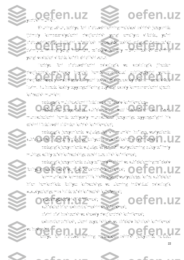 yoritish mumkin.
Shuning uchun,   tarbiya fani o‘qituvchilari ni ng   malaka si   oshirish   jarayonida
ijtimoiy   kompetensiyalarini   rivojlantirish   yangi   amaliyot   sifatida,   ya’ni
o‘qituvchilarning   faolligini   ta’minlash   ma q sadida   tashkil   etilgan   o‘zaro   ta’sir
tizimi,   ta’limning   yangi   mazmuni,   refleksiv   ta’limiy   muhitni   tashkil   etishning
yangi vositalari sifatida ko‘rib chiqilishi zarur.
Tarbiya   fani   o‘q ituvchilar i ni   psixologik   va   sotsiologik   jihatdan
rivojlantirish,   ma’naviy   boyitish   hamda   intellektual   qobiliyatlarini   yanada
rivojlantirishga yo‘naltirilgan faoliyatni tashkil etishga asosiy e’tiborni qaratishlari
lozim .  Bu borada  kasbiy tayyorgarlikning quyidagi asosiy komponentlarini ajratib
ko‘rsatish mumkin:
- pedagogik mulohazalarni ifodalovchi refleksiv ko‘nikmalar;
- pedagogik   jarayonlarda   sub’ektlarning   xatti-harakatlarini   va   o‘zaro
munosabatlarini   hamda   tarbiyaviy   munosabatlar   jarayoniga   tayyorgarligini   his
etishni ifodalovchi oldindan ko‘rish ko‘nikmalari;
- pedagogik   jarayonlarda   vujudga   kelishi   mumkin   bo‘lgan   vaziyatlarda
sub’ektlar faolligini ta’minlash va faoliyatini muvofiqlashtirish ko‘nikmasi;
- pedagogik jarayonlarda vujudga kelgan turli vaziyatlarning qulay ta’limiy
muhitga salbiy ta’sir ko‘rsatishiga qarshi tura olish ko‘nikmasi ;
- pedagogik jarayonlarda qulay ta’limiy muhitni va sub’ektlarning refleksiv
faoliyatini tashkil etish va muvofi q lashtirish ko‘nikmasi;
- kommunikativ   kompetentlilik   hisoblangan,   vaziyatlarga   ko‘ra   sub’ektlar
bilan   hamkorlikda   faoliyat   ko‘rsatishga   va   ularning   individual   psixologik
xususiyatlariga mos holda ta’sir ko‘rsatish ko‘nikmasi;
- muloqotga kirishish ko‘ nikmasi;
- sub’ektlar bilan axborot almashinish ko‘nikmasi;
- o‘zini-o‘zi boshqarish va shaxsiy rivojlantirish ko‘nikmasi;
- axborotlar to‘plash, ularni qayta ishlash va ob’ektiv baholash ko‘nikmasi
va  boshqalar .
Tarbiya   fani   o‘qituvchilarining   malaka sini   oshirish   jarayonida   nafaqat
22 