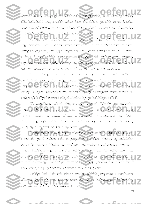 ularning   kasbiy   faoliyatga   motivlashtirishni   rivojlantirish,   balki   ularning   shaxsiy
sifat -fazilat larini   rivojlantirish   uchun   ham   sharoitlar ni   yaratish   zarur.   Mazkur
jarayonda refleksiv ta’limiy muhitni tashkil etish ularning shaxsiy kamol topishiga
ijodiy ta’sir ko‘rsatuvchi muhit sifatida xizmat  q iladi.
Tarbiya   fani   o‘qituvchilari   uchun   eng   zarur   bo‘lgan   ko‘nikmalardan   biri
ongli   ravishda   o‘zini-o‘zi   boshqarish   hisoblanadi.   Bu   bilan   o‘zini   rivojlantirishni
uning   shaxsiy   mo‘ljalini   qayta   anglash   sifatida   ko‘rib   chiqish   mumkin.   Ularning
o‘zini-o‘zi   rivojlantirish   komponentlaridan   yana   biri   ma’naviy   va   madaniy
boyliklarni   qayta   anglash,   o‘zining   hayotiy   strategiyasini   belgilash   hamda   o‘z
kasbiy maqsadlarini amalga oshirishini ifodalovchi o‘zligini isbotlashdir.
Bunda   o‘zligini   isbotlash   o‘zining   imkoniyatlari   va   muvaffaqiyatlarini
rivojlantirish,   kasbiy   ahamiyatga   ega   bo‘lgan   shaxsiy   sifatlarni   takomillashtirish
jarayoni   hisoblanadi.   Bun da   sub’ektning   shaxsiy   imkoniyatlarini   rivojlantirishi,
kasbiy   faoliyati   samaradorligini   oshirishi   ijodiy   salohiyatni   rivojlantirish   va
pedagogik faoliyati samaradorligini ta’minlashga yo‘naltirilgan bo‘ladi.
O‘q ituvchilarda   o‘zini   rivojlantirish   jarayoni   ijtimoiy   vaziyatlarning
o‘zgarishi   bilan   bog‘liq   holda   amalga   oshadi,   shuning   uchun   uzluksiz   malaka
oshirish   jarayonida   ularda   o‘zaro   ta’sir,   o‘zaro   munosabatlar   va   o‘zaro
aloqalarning   qayta   tashkil   etilishi   natijasida   shaxsiy   rivojlanish   hamda   kasbiy
faoliyatga  ruhiy  moslashuv vujudga keladi.
Tarbiya fani o‘q ituvchilarning o‘zini-o‘zi rivojlantirishi, ajdodlar tajribasini
o‘rganishi,   ya’ni   malaka   oshirish   jarayonida   sub’ektlar   shaxsiy   tajribalarining
asosiy   komponenti   hisoblangan   ma’naviy   va   madaniy   tushunchalar   rivojlanib
boradi.   Sub’ektlarning   ijtimoiy   ahamiyat   kasb   etuvchi   turli   faoliyatlari   davomida
amaliy ko‘nikmalarining shakllanishi,  o‘zligini  isbotlashi  jarayonida shaxs  uchun
muhim   ahamiyatga   ega   bo‘lgan   intellektual   qobiliyat,   tasavvur   va   tushunchalar
shakllanadi, dunyoqarashi o‘zgaradi va tafakkuri rivojlanadi.
Tarbiya   fani   o‘qituvchilarining   malaka   oshirish   jarayonida   o‘quvchi larga
ta’lim-tarbiya   berish   samarasiga   ahamiyatli   ta’sir   ko‘rsatuvchi   faoliyatining
quyidagi yo‘nalishlarini e’tiborga olish  lozim :
23 