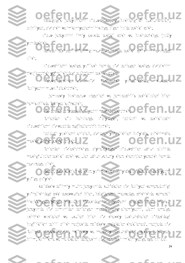 - pedagogik   jarayonlarni   o‘q uvchilarning   boshlang‘ich   tushunchalari,
qobiliyati, qiziqishi va imkoniyatlarini hisobga olgan holda tashkil etish;
- o‘q uv   jarayonini   ilmiy   asosda   tashkil   etish   va   boshqarishga   ijodiy
yondashish;
- darsdan  tashqari  ishlarning  mazmuni   hamda tashkil  etilishini   nazoratga
olish;
- o‘quvchilarni   kasbga   yo‘llash   hamda   o‘zi   tanlagan   kasbga   qiziqishini
rivojlantirish yo‘nalishidagi tadbirlarni tashkil etish;
- o‘quvchilarning   o‘zini-o‘zi   boshqarish   yo‘nalishidagi   mustaqil
faoliyatini muvofiqlashtirish;
- jamoaviy   boshqaruv   organlari   va   jamoatchilik   tashkilotlari   bilan
hamkorlikda faoliyat ko‘rsatish;
- ota-onalar qo‘mitasi faoliyatini muvofiqlashtirish;
- fanlardan   a’lo   baholarga   o‘ q iydigan,   iqtidorli   va   tashkilotchi
o‘quvchilarni o‘z vaqtida rag‘batlantirib borish;
- iqtidorli   yoshlarni   aniqlab,   qiziqqan   yo‘nalishlari   bo‘yicha   qo‘shimcha
mashg‘ulotlar tashkil  qil ish;
- fanlardan   o‘zlashtirishga   qiynalayotgan   o‘quvchilar   uchun   alohida
mashg‘ulotlar   tashkil   etish   va   ular   uchun   zaruriy   shart-sharoitlar   yaratish   hamda
nazoratga olish;
- fanlar, turli kasblar va sport yo‘nalishlari bo‘yicha to‘garaklar faoliyatini
yo‘lga qo‘yish.
Refleksiv   ta’limiy   muhit   jarayonida   sub’ektlar   o‘z   faoliyati   samaradorligi
yo‘nalishidagi   eski   tasavvurlari   bilan,   belgilangan   maqsadga   erishishda   samarali
hisoblangan   yangi   metodlar   o‘rtasidagi   ziddiyatlarni   anglab   etadi,   mazkur
jarayonda   o‘zi   tomonidan   tanlangan   metodlarning   ahamiyatini,   ularni   amalga
oshirish   vositalari   va   usullari   bilan   o‘z   shaxsiy   tushunchalari   o‘rtasidagi
bog‘liklikni   tahlil   qilish   natijasida   refleksiv   malakalar   shakllanadi,   natijada   o‘z
faoliyati   samaradoligini,   ma’naviy   va   madaniy   tushunchalari,   kasbiy   qobiliyati,
bilim, ko‘nikma va malakalari darajasini o‘zi baholash imkoniyatiga ega bo‘ladi.
24 