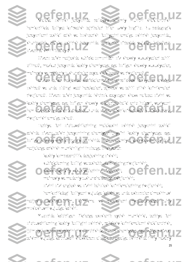 M alaka   oshirish   jarayonida   refleksiv   ta’limiy   muhitni   shakllantirish
hamkorlikda   faoliyat   ko‘rsatish   tajribalari   bilan   uzviy   bog‘liq .   Bu   pedagogik
jarayonlarni   tashkil   etish   va   boshqarish   faoliyatini   amalga   oshirish   jarayonida,
shuningdek,   malaka   oshirish   jarayonida   hamkorlar   o‘rtasida   vujudga   keladigan
o‘zaro ta’sirni ifodalaydi.
O‘zaro   ta’sir   natijasida   sub’ekt   tomonidan   o‘z   shaxsiy   xususiyatlari   tahlil
qilinadi,   mazkur   jarayonda   kasbiy   ahamiyatga   ega   bo‘lgan   shaxsiy   xususiyatlar,
ma’naviy va madaniy tushunchalar qayta shakllanadi va rivojlanadi.
O‘zaro   ta’sir   natijasida   sub’ektlar   o‘zining   refleksiv   faoliyatini   amalga
oshiradi   va   unda   oldingi   xatti-harakatlari,   tajribasi   va   tahlil   qilish   ko‘nikmalari
rivojlanadi.   O‘zaro   ta’sir   jarayonida   ishtirok   etayotgan   shaxs   nafaqat   o‘zini   va
kasbiy   ahamiyatga   ega   bo‘lgan   shaxsiy   sifatlarini,   balki   aniq   holatni,   vaziyatni
ham o‘zgarishiga ta’sir ko‘rsatadi. Bunda o‘zaro ta’sir ko‘rsatuvchi sub’ektlarning
rivojlanishi amalga oshadi. 
Tarbiya   fani   o‘qituvchilarining   malakasini   oshirish   jarayonini   tashkil
etishda   o‘zaro   ta’sir   jarayonining   ahamiyatini,   ya’ni   kasbiy   ahamiyatga   ega
bo‘lgan shaxsiy sifatlarning rivojlanishida muhim ahamiyat kasb etuvchi quyidagi
natijalarga erishish mumkinligini inobatga olish zarur:
- kasbiy kompetentlilik darajasining o‘sishi;
- sub’ektlarning faolligi va tashabbuskorligining rivojlanishi;
- shaxsning  ruhiy  xususiyatlarining o‘zgarishi;
- ma’naviy va madaniy tushunchalarning rivojlanishi;
- o‘zini-o‘zi anglash va o‘zini baholash ko‘nikmalarining rivojlanishi;
- hamkorlikdagi faoliyatni vujudga kelishi va unda axborotlar almashinuvi
natijasida   kasbiy   bilim,   ko‘nikma   va   malakalarni   rivojlantirishga   ruhiy
moslashuvni vujudga kelishi.
Yuqorida   keltirilgan   fikrlarga   asoslanib   aytish   mumkinki,   tarbiya   fani
o‘q ituvchilarning kasbiy faolligini oshirish, refleksiv ko‘nikmalar ni  shakllantirish,
ijtimoiy kompetensiya larini rivojlantirishda muhim ahamiyatga ega bo‘lgan o‘zaro
ta’sirni vujudga keltiruvchi shaxslararo aloqalarni amalga oshirishda ilmiy-nazariy
25 