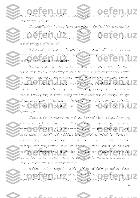 va   amaliy   ahamiyat   kasb   etuvchi   uzluksiz   malaka   oshirish   jarayonlarini   tashkil
etish  maqsadga muvofiq .
O‘q ituvchilarning   ijtimoiy   kompetensiya larini   rivojlantirish   samaradorligi
mustaqil   ta’limni   yo‘lga   qo‘yish,   ularda   o‘zini-o‘zi   tarbiyalash   ko‘nikmalarini
shakllantirish,   shuningdek,   refleksiv   faoliyatni   hamda   o‘zaro   ta’sir   jarayonini
tashkil etishga bo g‘ liq bo‘ladi.
M alaka   oshirish   jarayoni   o‘qituvchilarning   mustaqil   ta’lim   olishi   asosida
ham   tashkil   etilishi   va   mazkur   jarayonda   ularning   kreativ   va   refleksiv
qobiliyatlarini rivojlantirilishi muhim.
Mazkur   jarayonda   o‘zaro   ta’sirni   amalga   oshirmay,   refleksiv   faoliyatni
tashkil   etish   bilan   sub’ektlarning   mustaqil   ta’lim   olishga   qiziqishini   shakllantirib
bo‘lmaydi.   Pedagogik   jarayon   sub’ektlarining   muloqot   jarayonini   eng   samarali
o‘zaro   ta’sir   jarayoni   deb   aytish   mumkin.   B unda   shaxslararo   munosabatlar
rivojlanadi   va   o‘zaro   ta’sir   jarayoni   sub’ektlarining   shaxsiy   rivojlanishi   amalga
oshadi.   Shaxsiy   rivojlanishning   asosiy   omili   muntazam   ravishda   mavjud   bo‘lgan
o‘zaro   ta’sir   jarayoni   hisoblanadi,   refleksiv   ta’limiy   muhit   jarayonida   sub’ektlar
o‘zaro   ta’sir   malakasini   o‘zlashtiradi   va   uni   kelgusida   o‘z   faoliyatida  amaliyotga
tatbiq etadi.
O‘zaro   ta’sirning   mazmun   va   mohiyati   hamkorlikdagi   faoliyat   tizimining
shakllanishi   sifatida   tavsiflanadi.   O‘zaro   ta’sir   individual   xatti-harakatlar
majmuining hamkorlikdagi yaxlit tizimi sifatida shakllanishini ta’minlaydi. O‘zaro
ta’sir   jarayonini   tashkil   etish   sub’ektlarda   o‘zini-o‘zi   tarbiyalash   ko‘nikmalarini
shakllantirish,   ularning   shaxsiy   bilim   va   tushunchalarini,   mustaqil   fikrlash
qobiliyatlarini   rivojlantirish   bilan   bir   qatorda,   ularning   kreativ   va   refleksiv
qobiliyatlarini   rivojlantiradi.   Shuningdek,   tashkil   etilgan   refleksiv   ta’limiy   muhit
ularda o‘zaro ta’sir malakasini  va uni  kelgusida o‘z faoliyatida amaliyotga tatbiq
etish ko‘nikmalarini shakllantirishi  mumkin .
Malaka   oshirish   jarayonini   tashkil   etishga   refleksiv   yondashuv   o‘zaro
ta’sirni   hamda   refleksiv   faoliyatni   tashkil   etish   sub’ektlarning   mazkur   jarayonga
qiziqishini   rivojlantiradi.   Chunki,   bunda   sub’ekt-sub’ekt   munosabatlari
26 