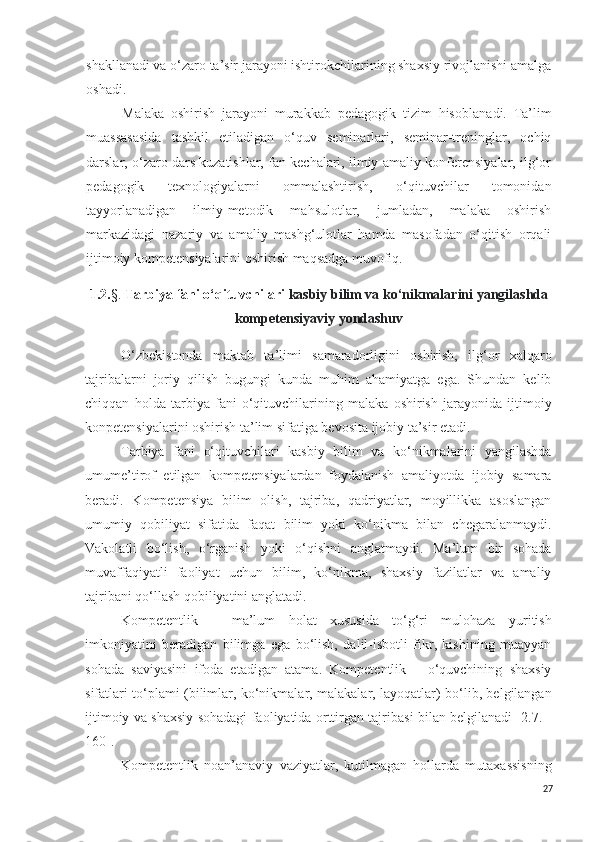 shakllanadi va o‘zaro ta’sir jarayoni ishtirokchilarining shaxsiy rivojlanishi amalga
oshadi.
Malaka   oshirish   jarayoni   murakkab   pedagogik   tizim   hisoblan adi.   Ta’lim
muassasasida   tashkil   etiladigan   o‘quv   seminarlari,   seminar-treninglar,   ochiq
darslar, o‘zaro dars kuzatishlar, fan kechalari, ilmiy-amaliy konferensiyalar, ilg‘or
pedagogik   texnologiyalarni   ommalashtirish,   o‘qituvchilar   tomonidan
tayyorlanadigan   ilmiy-metodik   mahsulotlar,   jumladan,   malaka   oshirish
markazidagi   nazariy   va   amaliy   mashg‘ulotlar   hamda   masofadan   o‘qitish   orqali
ijtimoiy kompetensiyalarini oshirish maqsadga muvofiq.
1.2. §.  Tarbiya  fani o‘qituvchilari  kasbiy bilim va k o‘n ikmalarini yangilashda
kompetensiyaviy yondashuv
O‘zbekistonda   maktab   ta’limi   samaradorligini   oshirish,   ilg‘or   xalqaro
tajribalarni   joriy   qilish   bugungi   kunda   muhim   ahamiyatga   ega.   Shundan   kelib
chiqqan   holda   tarbiya   fani   o‘qituvchilarining   malaka   oshirish   jarayonida   ijtimoiy
konpetensiyalarini oshirish ta’lim sifatiga bevosita ijobiy ta’sir etadi.
Tarbiya   fani   o‘qituvchilari   kasbiy   bilim   va   ko‘nikmalarini   yangilashda
umume’tirof   etilgan   kompetensiyalardan   foydalanish   amaliyotda   ijobiy   samara
beradi.   Kompetensiya   bilim   olish,   tajriba,   qadriyatlar,   moyillikka   asoslangan
umumiy   qobiliyat   sifatida   faqat   bilim   yoki   ko‘nikma   bilan   chegaralanmaydi.
Vakolatli   bo‘lish,   o‘rganish   yoki   o‘qishni   anglatmaydi.   Ma’lum   bir   sohada
muvaffaqiyatli   faoliyat   uchun   bilim,   ko‘nikma,   shaxsiy   fazilatlar   va   amaliy
tajribani qo‘llash qobiliyatini anglatadi.
Kompetentlik   –   ma’lum   holat   xususida   to‘g‘ri   mulohaza   yuritish
imkoniyatini   beradigan   bilimga   ega   bo‘lish,   dalil-isbotli   fikr,   kishining   muayyan
sohada   saviyasini   ifoda   etadigan   atama.   Kompetentlik   –   o‘quvchining   shaxsiy
sifatlari to‘plami (bilimlar, ko‘nikmalar, malakalar, layoqatlar) bo‘lib, belgilangan
ijtimoiy va shaxsiy sohadagi faoliyatida orttirgan tajribasi bilan belgilanadi [2.7. -
160].
Kompetentlik   noan’anaviy   vaziyatlar,   kutilmagan   hollarda   mutaxassisning
27 