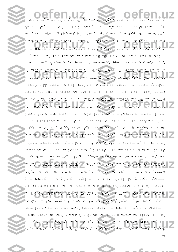o‘zini   qanday   tutishi,   muloqotga   kirishishi,   raqiblar   bilan   o‘zaro   munosabatlarda
yangi   yo‘l   tutishi,   noaniq   vazifalarni   bajarishda,   ziddiyatlarga   to‘la
ma’lumotlardan   foydalanishda,   izchil   rivojlanib   boruvchi   va   murakkab
jarayonlarda   harakatlanish   rejasiga   egalikni   tushunish   mumkin .   Kasbiy
kompetentlik mutaxassis tomonidan kasbiy faoliyatni amalga oshirish uchun zarur
bo‘lgan   bilim,   ko‘nikma   va   malakalarning   egallanishi   va   ularni   amalda   yuqori
darajada qo‘llay olinishidir.   Ijtimoiy kompetentlik ijtimoiy munosabatlarda faollik
ko‘rsatish   ko‘nikma,   malakalariga   egalik,   kasbiy   faoliyatda   sub’ektlar   bilan
muloqotga kirisha olish.   Maxsus kompetentlik kasbiy-pedagogik faoliyatni tashkil
etishga   tayyorlanish,   kasbiy-pedagogik   vazifalarni   oqilona   hal   qilish,   faoliyati
natijalarini   real   baholash   va   rivojlantirib   borish   bo‘lib,   ushbu   kompetentlik
negizida psixologik, metodik, informatsion, kreativ, innovatsion va kommunikativ
kompetentlik   ko‘zga   tashlanadi.   Ular   o‘zida   quyidagi   mazmunni   ifodalaydi:
psixologik   kompetentlik   pedagogik   jarayonda   sog‘lom   psixologik   muhitni   yarata
olish, talabalar va ta’lim jarayonining boshqa ishtirokchilari bilan ijobiy muloqotni
tashkil   etish,   turli   salbiy   psixologik   ziddiyatlarni   o‘z   vaqtida   anglay   olish   va
bartaraf   eta   olish;   metodik   kompetentlik   pedagogik   jarayonni   metodik   jihatdan
oqilona   tashkil   etish,   ta’lim   yoki   tarbiyaviy   faoliyat   shakllarini   to‘g‘ri   belgilash,
metod va vositalarni  maqsadga muvofiq tanlay olish, metodlarni  samarali  qo‘llay
olish,   vositalarni   muvaffaqiyatli   qo‘llash;   informatsion   kompetentlik   –   axborot
muhitida   zarur,   muhim,   kerakli,   foydali   ma’lumotlarni   izlash,   yig‘ish,   saralash,
qayta   ishlash   va   ulardan   maqsadli,   o‘rinli,   samarali   foydalanish;   kreativ
kompetentlik   –   pedagogik   faoliyatga   tanqidiy,   ijodiy   yondashish,   o‘zining
ijodkorlik   malakalariga   egaligini   namoyish   eta   olish;   innovatsion   kompetentlik–
pedagogik   jarayonni   takomillashtirish,   ta’lim   sifatini   yaxshilash,   tarbiya
jarayonining   samaradorligini   oshirishga   doir   yangi   g‘oyalarni   ilgari   surish,   ularni
amaliyotga samarali tatbiq etish; kommunikativ kompetentlik – ta’lim jarayonining
barcha   ishtirokchilari,   jumladan,   tinglovchilar   bilan   samimiy   muloqotda   bo‘lish,
ularni   tinglay   bilish,   ularga   ijobiy   ta’sir   ko‘rsata   olish.   Shaxsiy   kompetentlik   –
izchil   ravishda   kasbiy   o‘sishga   erishish,   malaka   darajasini   oshirib   borish,   kasbiy
28 