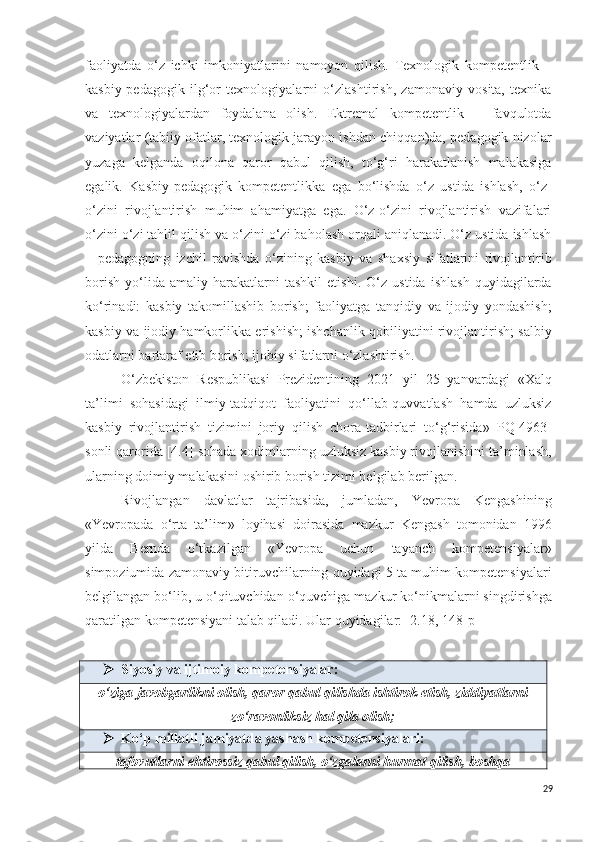 faoliyatda   o‘z   ichki   imkoniyatlarini   namoyon   qilish.   Texnologik   kompetentlik   –
kasbiy-pedagogik   ilg‘or   texnologiyalarni   o‘zlashtirish,   zamonaviy   vosita,   texnika
va   texnologiyalardan   foydalana   olish.   Ektremal   kompetentlik   –   favqulotda
vaziyatlar (tabiiy ofatlar, texnologik jarayon ishdan chiqqan)da, pedagogik nizolar
yuzaga   kelganda   oqilona   qaror   qabul   qilish,   to‘g‘ri   harakatlanish   malakasiga
egalik.   Kasbiy-pedagogik   kompetentlikka   ega   bo‘lishda   o‘z   ustida   ishlash,   o‘z-
o‘zini   rivojlantirish   muhim   ahamiyatga   ega.   O‘z-o‘zini   rivojlantirish   vazifalari
o‘zini o‘zi tahlil qilish va o‘zini o‘zi baholash orqali aniqlanadi. O‘z ustida ishlash
–   pedagogning   izchil   ravishda   o‘zining   kasbiy   va   shaxsiy   sifatlarini   rivojlantirib
borish   yo‘lida   amaliy   harakatlarni   tashkil   etishi.   O‘z   ustida   ishlash   quyidagilarda
ko‘rinadi:   kasbiy   takomillashib   borish;   faoliyatga   tanqidiy   va   ijodiy   yondashish;
kasbiy va ijodiy hamkorlikka erishish; ishchanlik qobiliyatini rivojlantirish; salbiy
odatlarni bartaraf etib borish; ijobiy sifatlarni o‘zlashtirish.
O‘ zbekiston   Respublikasi   Prezidentining   2021   yil   25   yanvardagi   « Xalq
ta’limi   sohasidagi   ilmiy-tadqiqot   faoliyatini   qo‘llab-quvvatlash   hamda   uzluksiz
kasbiy   rivojlantirish   tizimini   joriy   qilish   chora-tadbirlari   to‘g‘risida »   PQ-4963-
son li qarorida  [4.4]  sohada xodimlarning uzluksiz kasbiy rivojlanishini ta’minlash,
ularning doimiy malakasini oshirib borish tizimi belgilab berilgan.
Rivojlangan   davlatlar   tajribasida,   jumladan,   Yevropa   Kengashining
«Yevropada   o‘rta   ta’lim»   loyihasi   doirasida   mazkur   Kengash   tomonidan   1996
yilda   Bernda   o‘tkazilgan   «Yevropa   uchun   tayanch   kompetensiyalar»
simpoziumida zamonaviy bitiruvchilarning quyidagi 5 ta muhim kompetensiyalari
belgilangan bo‘lib, u o‘qituvchidan o‘quvchiga mazkur ko‘nikmalarni singdirishga
qaratilgan kompetensiyani talab qiladi. Ular quyidagilar: [2.18, 148-p]
 Siyosiy va ijtimoiy kompetensiyalar :
o‘ziga javobgarlikni olish, qaror qabul qilishda ishtirok etish,  ziddiyat larni
zo‘ravonliksiz  hal  qila olish ;
 Ko‘p  millatli  jamiyat da yashash  kompetensiyalar i:
tafovutlarni  ehtirossiz q abul qilish, o‘zgalarni hurmat qilish, boshqa
29 