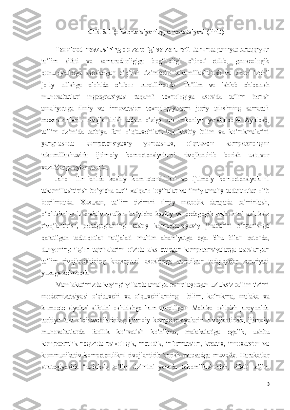 KIRISH  (dissertatsiyaning annotatsiyasi  (PhD )
Tadqiqot mavzusining dolzarbligi  va zarurati .  Jahonda jamiyat taraqqiyoti
ta’lim   sifati   va   samaradorligiga   bog‘liqligi   e’tirof   etilib,   gnoseologik
qonuniyatlarga   asoslangan   o‘qitish   tizimlarini   takomillashtirish   va   ularni   izchil
joriy   qilishga   alohida   e’tibor   qaratilmoqda.   Ta’lim   va   ishlab   chiqarish
munosabatlari   ingtegratsiyasi   raqamli   texnologiya   asosida   ta’lim   berish
amaliyotiga   ilmiy   va   innovatsion   texnologiyalarni   joriy   qilishning   samarali
mexanizmlarini   rivojlantirish   uchun   o‘ziga   xos   imkoniyat   yaratmoqda.   Ayniqsa,
ta’lim   tizimida   tarbiya   fani   o‘qituvchilarining   kasbiy   bilim   va   ko‘nikmalarini
yangilashda   kompetensiyaviy   yondashuv,   o‘qituvchi   kompetentligini
takomillashuvida   ijtimoiy   kompetensiyalarni   rivojlantirib   borish   ustuvor
vazifalarga aylanmoqda.
Jahon   ilm-fanida   kasbiy   kompetentlilikni   va   ijtimoiy   kompetensiyalarni
takomillashtirish   bo‘yicha   turli   xalqaro   loyihalar   va   ilmiy-amaliy   tadqiqotlar   olib
borilmoqda.   Xususan,   ta’lim   tizimini   ilmiy   metodik   darajada   ta’minlash,
o‘qitishning   interaktiv   usullari   bo‘yicha   kasbiy   va   pedagogik   mahoratni   uzluksiz
rivojlantirish,   pedagoglarning   kasbiy   kompetensiyaviy   jihatlarini   o‘rganishga
qaratilgan   tadqiqotlar   natijalari   muhim   ahamiyatga   ega.   Shu   bilan   qatorda,
dunyoning   ilg‘or   tajribalarini   o‘zida   aks   ettirgan   kompetensiyalarga   asoslangan
ta’lim   rivojlanishining   konseptual   asoslariga   qaratilgan   tadqiqotlar   zaruriyati
yuzaga kelmoqda.
Mamlakatimizda keyingi yillarda amalga oshirilayotgan uzluksiz ta’lim tizimi
modernizatsiyasi   o‘qituvchi   va   o‘quvchilarning     bilim,   ko‘nikma,   malaka   va
kompetensiyalari   sifatini   oshirishga   ham   qaratilgan.   Malaka   oshirish   jarayonida
tarbiya   fani   o‘qituvchilarining   ijtimoiy   kompetensiyalarini   rivojlantirish,   ijtimoiy
munosabatlarda   faollik   ko‘rsatish   ko‘nikma,   malakalariga   egalik,   ushbu
kompetentlik   negizida   psixologik,   metodik,   informatsion,   kreativ,   innovatsion   va
kommunikativ   kompetentlikni   rivojlantirib   borish   maqsadga   muvofiq.   Harakatlar
strategiyasida   “uzluksiz   ta’lim   tizimini   yanada   takomillashtirish,   sifatli   ta’lim
3 