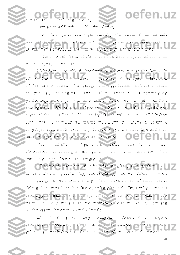 hamkorlikni qaror toptirishga erishish;
-   tarbiyalanuvchilarning faolliklarini oshirish;
-   har bir tadbir yakunida uning samaradorligini baholab borish, bu maqsadda
tadbir   ishtirokchilarining   fikr-mulohazalarini   o‘rganish,   ularni   umumlashtirish
asosida erishilgan yutuqlar va yo‘l qo‘yilgan kamchiliklarni aniqlab borish;
-   tadbirni   tashkil   etishdan   ko‘zlangan   maqsadning   natijalanganligini   tahlil
etib borish, ekspert baholash.
O‘zbekiston   Respublikasi   Prezidentining   «O‘zbekiston   Respublikasi   Xalq
ta’limi   tizimini   2030   yilgacha   rivojlantirish   Konsepsiyasini   tasdiqlash
to‘g‘risida»gi   Farmonida   [4.2]   pedagoglarni   tayyorlashning   metodik   ta’minoti
qoniqarsizligi,   shuningdek,   davlat   ta’lim   standartlari   kompetensiyaviy
yondashuvga   asoslanganligiga   qaramasdan,   o‘qitish   va   baholash   metodlari,
shuningdek darsliklar va boshqa o‘quv materiallarini asosan axborotni yodlash va
bayon   qilishga   qaratilgan   bo‘lib,   tanqidiy   fikrlash,   axborotni   mustaqil   izlash   va
tahlil   qilish   ko‘nikmalari   va   boshqa   malakalarni   rivojlantirishga   to‘sqinlik
qilayotgani   qayd   qilindi.   Ushbu   hujjatda   uzoq   istiqboldagi   maqsadli   vazifalardan
kelib chiqib, xalq ta’limi tizimini rivojlantirish uchun:
o‘quv   muddatlarini   o‘zgartirmagan   holda   o‘quvchilar   tomonidan
o‘zlashtirish   kompetentligini   kengaytirishni   ta’minlovchi   zamonaviy   ta’lim
texnologiyalaridan foydalanishni kengaytirish;
ta’lim   tizimi   mazmunini   sifat   jihatidan   yangilash,   shuningdek   malakali
professional pedagog kadrlarni tayyorlash, qayta tayyorlash va malakasini oshirish;
pedagogika   yo‘nalishidagi   oliy   ta’lim   muassasalarini   ta’limning   kredit
tizimiga   bosqichma-bosqich   o‘tkazish,   pedagogika,   didaktika,   amaliy   pedagogik
psixologiya,   metodika   kabi   fanlarga   alohida   e’tibor   qaratgan   holda,   o‘quv
materiallarini   va   pedagogik   baholash   mezonlarini   ishlab   chiqish   orqali   pedagog
kadrlar tayyorlash tizimini takomillashtirish;
ta’lim   berishning   zamonaviy   nazariyalarini   o‘zlashtirishni,   pedagogik
psixologiyani   tushunish,   ta’lim   berishga   kompetentlik   hamda   shaxsga
yo‘naltirilgan yondashuvlar asoslarini egallashni ko‘zda tutgan holda pedagoglarni
31 