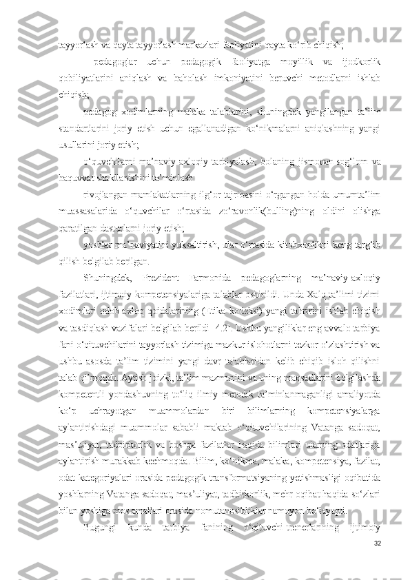 tayyorlash va qayta tayyorlash markazlari faoliyatini qayta ko‘rib chiqish;
  pedagoglar   uchun   pedagogik   faoliyatga   moyillik   va   ijodkorlik
qobiliyatlarini   aniqlash   va   baholash   imkoniyatini   beruvchi   metodlarni   ishlab
chiqish;
pedagog   xodimlarning   malaka   talablarini,   shuningdek   yangilangan   ta’lim
standartlarini   joriy   etish   uchun   egallanadigan   ko‘nikmalarni   aniqlashning   yangi
usullarini joriy etish;
o‘quvchilarni   ma’naviy-axloqiy   tarbiyalash,   bolaning   jismonan   sog‘lom   va
baquvvat shakllanishini ta’minlash:
rivojlangan mamlakatlarning ilg‘or  tajribasini  o‘rgangan holda umumta’lim
muassasalarida   o‘quvchilar   o‘rtasida   zo‘ravonlik(bulling)ning   oldini   olishga
qaratilgan dasturlarni joriy etish;
yoshlar ma’naviyatini yuksaltirish, ular o‘rtasida kitobxonlikni keng targ‘ib
qilish belgilab berilgan.
S h uningdek,   Prezident   Farmonida   pedagoglarning   ma’naviy-axloqiy
fazilatlari, ijtimoiy kompetensiyalariga talablar oshirildi. Unda Xalq ta’limi tizimi
xodimlari   odob-axloq   qoidalarining   (Etika   kodeksi)   yangi   tahririni   ishlab   chiqish
va tasdiqlash vazifalari belgilab berildi [4.2]. Ushbu yangiliklar eng avvalo tarbiya
fani o‘qituvchilarini tayyorlash tizimiga mazkur islohotlarni tezkor o‘zlashtirish va
ushbu   asosda   ta’lim   tizimini   yangi   davr   talablaridan   kelib   chiqib   isloh   qilishni
talab qilmoqda.  Aytish joizki, ta’lim mazmunini va uning maqsadlarini  belgilashda
kompetentli   yondashuv ning   to‘liq   ilmiy   metodik   ta’minlanmaganligi   amaliyotda
ko‘p   uchrayotgan   muammolardan   biri   bilimlarning   kompetensiyalarga
aylantirishdagi   muammolar   sababli   maktab   o‘qituvchilarining   Vatanga   sadoqat,
mas’uliyat,   tadbirkorlik   va   boshqa   fazilatlar   haqida   bilimlari   ularning   odatlariga
aylantirish murakkab kechmoqda. Bilim, ko‘nikma, malaka, kompetensiya, fazilat,
odat kategoriyalari orasida pedagogik transformatsiyaning   yetishmasligi oqibatida
yoshlarning Vatanga sadoqat, mas’uliyat, tadbirkorlik, mehr-oqibat haqida so‘zlari
bilan yoshiga mos amallari orasida nomutanosibliklar namoyon bo‘layapti. 
Bugungi   kunda   tarbiya   fanining   o‘qituvchi-trenerlarining   ijtimoiy
32 