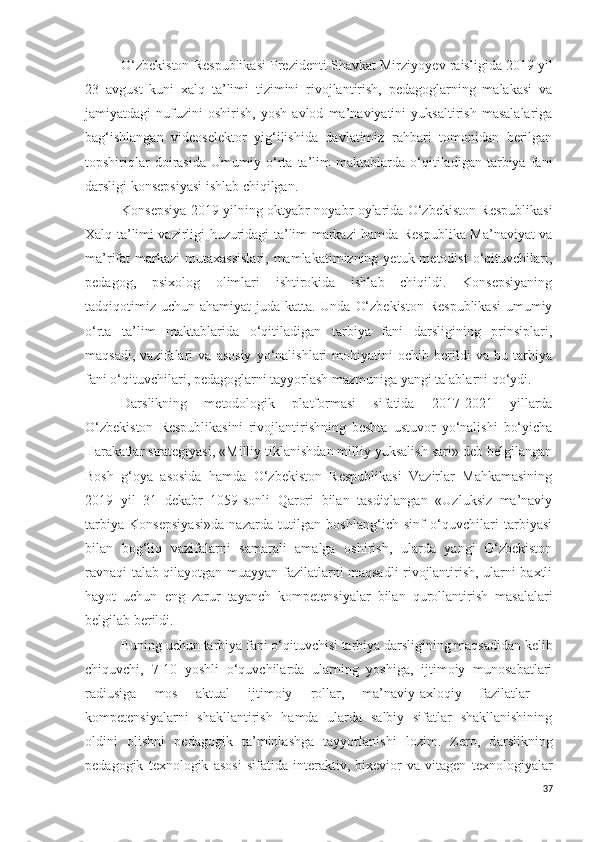 O‘zbekiston Respublikasi Prezidenti Shavkat Mirziyo y ev raisligida 2019 yil
23   avgust   kuni   xalq   ta’limi   tizimini   rivojlantirish,   pedagoglarning   malakasi   va
jamiyatdagi   nufuzini   oshirish,   yosh   avlod   ma’naviyatini   yuksaltirish   masalalariga
bag‘ishlangan   videoselektor   yig‘ilishida   davlatimiz   rahbari   tomonidan   berilgan
topshiriqlar   doirasida   Umumiy   o‘rta   ta’lim   maktablarda   o‘qitiladigan   tarbiya   fani
darsligi konsepsiyasi  ishlab chiqilgan.
Konsepsiya 2019 yilning oktyabr-noyabr oylarida O‘zbekiston Respublikasi
Xalq ta’limi vazirligi huzuridagi ta’lim markazi hamda Respublika Ma’naviyat va
ma’rifat  markazi   mutaxassislari,  mamlakatimizning  yetuk metodist  o‘qituvchilari,
pedagog,   psixolog   olimlari   ishtirokida   ishlab   chiqildi.   Konsepsiyaning
tadqiqotimiz uchun ahamiyat  juda katta. Unda O‘zbekiston Respublikasi  umumiy
o‘rta   ta’lim   maktablarida   o‘qitiladigan   tarbiya   fani   darsligining   prinsiplari,
maqsadi,   vazifalari   va   asosiy   yo‘nalishlari   mohiyatini   ochib   berildi   va   bu   tarbiya
fani o‘qituvchilari, pedagoglarni tayyorlash mazmuniga yangi talablarni qo‘ydi.
Darslikning   metodologik   platformasi   sifatida   2017-2021   yillarda
O‘zbekiston   Respublikasini   rivojlantirishning   beshta   ustuvor   yo‘nalishi   bo‘yicha
Harakatlar strategiyasi, «Milliy tiklanishdan milliy yuksalish sari» deb belgilangan
Bosh   g‘oya   asosida   hamda   O‘zbekiston   Respublikasi   Vazirlar   Mahkamasining
2019   yil   31   dekabr   1059-sonli   Qarori   bilan   tasdiqlangan   «Uzluksiz   ma’naviy
tarbiya   Konsepsiyasi»da   nazarda   tutilgan   boshlang‘ich   sinf   o‘quvchilari   tarbiyasi
bilan   bog‘liq   vazifalarni   samarali   amalga   oshirish,   ularda   yangi   O‘zbekiston
ravnaqi talab qilayotgan muayyan fazilatlarni maqsadli rivojlantirish, ularni baxtli
hayot   uchun   eng   zarur   tayanch   kompetensiyalar   bilan   qurollantirish   masalalari
belgilab berildi.
Buning uchun tarbiya fani o‘qituvchisi tarbiya darsligining maqsadidan kelib
chiquvchi,   7-10   yoshli   o‘quvchilarda   ularning   yoshiga,   ijtimoiy   munosabatlari
radiusiga   mos   aktual   ijtimoiy   rollar,   ma’naviy-axloqiy   fazilatlar   -
kompetensiyalarni   shakllantirish   hamda   ularda   salbiy   sifatlar   shakllanishining
oldini   olishni   pedagogik   ta’minlashga   tayyorlanishi   lozim.   Zero,   d arslikning
pedagogik   texnologik   asosi   sifatida   interaktiv,   bixevior   va   vitagen   texnologiyalar
37 