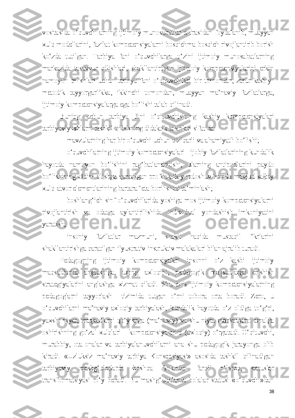 vositasida  o‘quvchilarning ijtimoiy munosabatlar  doirasidan  foydalanib, muayyan
xulq modellarini, fazilat-kompetensiyalarni bosqichma bosqich rivojlantirib borish
ko‘zda   tutilgan.   Tarbiya   fani   o‘quvchilarga   o‘zini   ijtimoiy   munosabatlarning
markazida   tasavvur   qilishlari,   shakllantirilgan   ijtimoiy   kompetensiyalarini   erkin
namoyon   qilishlari   uchun   tarbiya   fani   o‘qituvchilari   bir   tomondan,   zarur   kasbiy-
metodik   tayyorgarlikka,   ikkinchi   tomondan,   muayyan   ma’naviy   fazilatlarga,
ijtimoiy kompetensiyalarga ega bo‘lishi talab qilinadi. 
Buning   uchun   tarbiya   fani   o‘qituvchisining   kasbiy   kompetensiyalari
tarbiyaviy ishlarni tashkil qilishning didaktik talablari sifatida: 
- mavzularning har bir o‘quvchi uchun qiziqarli va ahamiyatli bo‘lishi; 
- o‘quvchilarning ijtimoiy kompetensiyalari - ijobiy fazilatlarining kundalik
hayotda   namoyon   bo‘lishini   rag‘batlantirilishi,   ularning   antipodlarini   paydo
bo‘lishining oldini olishga qaratilgan profilaktik yondoshuv hamda mavjud salbiy
xulq-atvor elementlarining bartaraf eta borilishini ta’minlash;
- boshlang‘ich sinf o‘quvchilarida yoshiga mos ijtimoiy kompetensiyalarni
rivojlantirish   va   odatga   aylantirilishida   individual   yondashish   imkoniyatini
yaratish;
- insoniy   fazilatlar   mazmuni,   shakli   haqida   mustaqil   fikrlarini
shakllantirishga qaratilgan ilyustrativ-instruktiv malakalari bilan ajralib turadi.
Pedagogning   ijtimoiy   kompetensiyalari   insonni   o‘z   kasbi   ijtimoiy
maqsadlarini   anglashiga,   uning   axloqini,   pedagogik   maqsadlarga   erishish
strategiyalarini   anglashga   xizmat   qiladi.   S h u   bois   ijtimoiy   kompetensiyalarning
pedagoglarni   tayyorlash     tizimida   tutgan   o‘rni   tobora   orta   boradi.   Zero,   u
o‘quvchilarni   ma’naviy-axloqiy   tarbiyalash,   kundalik   hayotda   o‘z   oldiga   to‘g‘ri,
yaxshi   niyat, maqsadlarni  qo‘yishga  (ma’naviy)  va  shu  niyat-maqsadlarni  amalga
oshirishning   go‘zal   xulqlari   –   kompetensiyalarini   (axloqiy)   o‘rgatadi.   O‘qituvchi,
murabbiy,   ota-onalar   va   tarbiyalanuvchilarni   ana   shu   pedagogik   jarayonga   olib
kiradi.   «Uzluksiz   ma’naviy   tarbiya   Konsepsiyasi»   asosida   tashkil   qilinadigan
tarbiyaviy   mashg‘ulotlarda   boshqa   fanlardan   farqli   o‘laroq,   statuslar
transformatsiyasi   ro‘y   beradi.   Bu   mashg‘ulotlarda   bolalar   statusi   «o‘quvchi»dan
38 