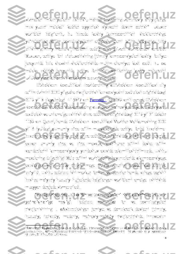 xizmatlari   imkoniyatlarini   oshirish,   mehnat   bozorining   zamonaviy   ehtiyojlariga
mos   yuqori   malakali   kadrlar   tayyorlash   siyosatini   davom   ettirish” 1
  ustuvor
vazifalari   belgilanib,   bu   borada   kasbiy   kompetentlilikni   shakllantirishga
yo‘naltirilgan   ta’lim   texnologiyalarini   aniqlash,   ularni   ta’lim   jarayoniga   joriy
qilishning   ilmiy-metodik   jihatlarini   tadqiq   etish   dolzarb   vazifalardan   sanaladi.
Xususan,   tarbiya   fani   o‘qituvchisining   ijtimoiy   kompetensiyalari   kasbiy   faoliyat
jarayonida   bola   shaxsini   shakllantirishda   muhim   ahamiyat   kasb   etadi .   Bu   esa
malaka   oshirish   jarayonida   tarbiya   fani   o‘qituvchilarining   kasbiy   mahoratini
uzluksiz yangilab borish kerakligini taqozo qilmoqda.
O‘zbekiston   Respublikasi   Prezidentining   «O‘zbekiston   Respublikasi   oliy
ta’lim tizimini 2030 yilgacha rivojlantirish konsepsiyasini tasdiqlash to‘g‘risida»gi
2019   yil   8   oktyabrdagi   PF-5847-son   Farmoni,   PQ-3289-sonli   qarori,   O‘zbekiston
Respublikasi  Vazirlar Mahkamasining «Uzluksiz ma’naviy tarbiya konsepsiyasini
tasdiqlash va uni amalga oshirish chora-tadbirlari to‘g‘risida»gi 2019 yil 31 dekabr
1059-son Qarori, hamda O‘zbekiston Respublikasi   Vazirlar Mahkamasining   2020
yil   6   iyuldagi   «Umumiy   o‘rta   ta’lim   muassasalarida   tarbiya   fanini   bosqichma-
bosqich   amaliyotga   joriy   etish   chora-tadbirlari   to‘g‘risida»   gi   422-sonli   qaroriga
asosan   umumiy   o‘rta   va   o‘rta   maxsus,   kasb-hunar   ta’limi   davlat   ta’lim
standartlarini   kompetensiyaviy   yondashuv   asosida   takomillashtiri lmoqda.   Ushbu
masalaning   dolzarbligi   Xalq   ta’limi   vazirligining   bayonotlarida   « kompetensiyaga
asoslangan   yangi   o‘quv   programmaga   o‘tish»   zarurligi   tarzida   kun   tartibiga
qo‘yildi.   Ushbu   tadqiqot   ishi   mazkur   farmon   va   qarorlar   hamda   sohaga   tegishli
boshqa   me’yoriy-huquqiy   hujjatlarda   belgilangan   vazifalarni   amalga   oshirishda
muayyan darajada xizmat qiladi.
Tadqiqotning  respublika  fan  va  texnologiyalari   rivojlanishining  ustuvor
yo‘nalishlariga   mosligi .   Tadqiqot   respublika   fan   va   texnologiyalari
rivojlanishining   I.   «Axborotlashgan   jamiyat   va   demokratik   davlatni   ijtimoiy,
huquqiy,   iqtisodiy,   madaniy,   ma’naviy-ma’rifiy   rivojlantirishda   innovatsion
1
Ўзбекистон Республикаси Президентининг 2017 йил 7-февралдаги ПФ-4947-сонли «Ўзбекистон Республикасини янада
ривожлантириш   бўйича   Ҳаракатлар   стратегияси   тўғрисида»ги   Фармони.   Ўзбекистон   Республикаси   қонун   ҳужжатлари
тўплами , 2017  йил , 6- сон , 70- модда .
4 