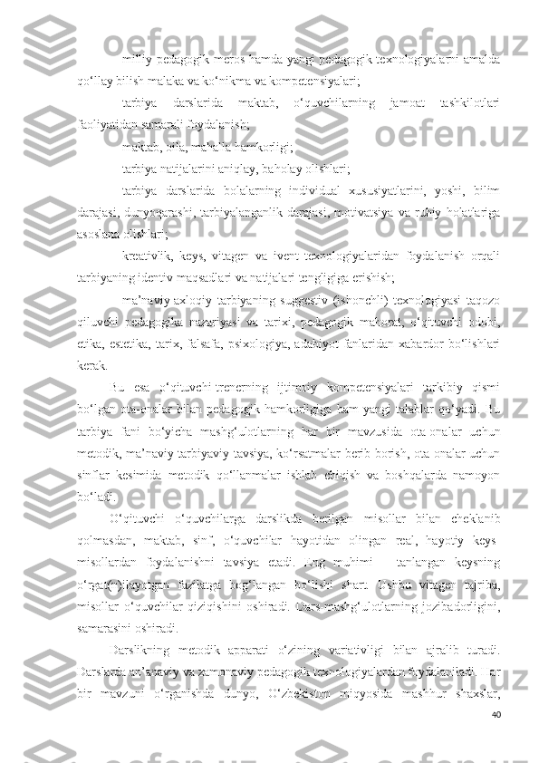 - milliy pedagogik meros hamda yangi pedagogik texnologiyalarni amalda
qo‘llay bilish malaka va ko‘nikma va kompetensiyalari;
- tarbiya   darslarida   maktab,   o‘quvchilarning   jamoat   tashkilotlari
faoliyatidan samarali foydalanish;
- maktab, oila, mahalla hamkorligi;
- tarbiya natijalarini aniqlay, baholay olishlari;
- tarbiya   darslarida   bolalarning   individual   xususiyatlarini,   yoshi,   bilim
darajasi,   dunyoqarashi,   tarbiyalanganlik   darajasi,   motivatsiya   va   ruhiy   holatlariga
asoslana olishlari;
- kreativlik,   keys,   vitagen   va   ivent   texnologiyalaridan   foydalanish   orqali
tarbiyaning identiv maqsadlari va natijalari tengligiga erishish;
- ma’naviy-axloqiy   tarbiyaning   suggestiv   (ishonchli)   texnologiyasi   taqozo
qiluvchi   pedagogika   nazariyasi   va   tarixi,   pedagogik   mahorat,   o‘qituvchi   odobi,
etika, estetika,   tarix,  falsafa,  psixologiya,  adabiyot   fanlaridan  xabardor   bo‘lishlari
kerak.
Bu   esa   o‘qituvchi-trenerning   ijtimoiy   kompetensiyalari   tarkibiy   qismi
bo‘lgan   ota-onalar   bilan   pedagogik   hamkorligiga   ham   yangi   talablar   qo‘yadi.   Bu
tarbiya   fani   bo‘yicha   mashg‘ulotlarning   har   bir   mavzusida   ota-onalar   uchun
metodik, ma’naviy tarbiyaviy tavsiya, ko‘rsatmalar berib borish, ota-onalar uchun
sinflar   kesimida   metodik   qo‘llanmalar   ishlab   chiqish   va   boshqalarda   namoyon
bo‘ladi.
O‘qituvchi   o‘quvchilarga   darslikda   berilgan   misollar   bilan   cheklanib
qolmasdan,   maktab,   sinf,   o‘quvchilar   hayotidan   olingan   real,   hayotiy   keys-
misollardan   foydalanishni   tavsiya   etadi.   Eng   muhimi   –   tanlangan   keysning
o‘rgat(n)ilayotgan   fazilatga   bog‘langan   bo‘lishi   shart.   Ushbu   vitagen   tajriba,
misollar   o‘quvchilar   qiziqishini   oshiradi.   Dars-mashg‘ulotlarning   jozibadorligini,
samarasini oshiradi.
Darslikning   metodik   apparati   o‘zining   variativligi   bilan   ajralib   turadi.
Darslarda an’anaviy va zamonaviy pedagogik texnologiyalardan foydalaniladi. Har
bir   mavzuni   o‘rganishda   dunyo,   O‘zbekiston   miqyosida   mashhur   shaxslar,
40 