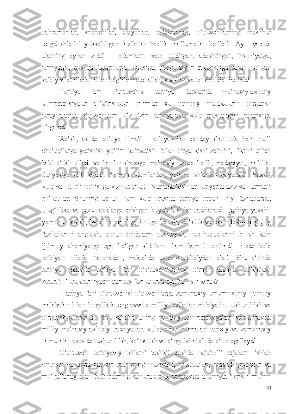 qahramonlar,   sportchilar,   aktyorlar,   tadbirkorlar,   o‘quvchilarning   mashhur
tengdoshlarini   yuksaltirgan   fazilatlar   haqida   ma’lumotlar   beriladi.   Ayni   vaqtda
ularning   aynan   ziddi   –   odamlarni   xato   qildirgan,   adashtirgan,   insoniyatga,
jamiyatga,   boshqa   fuqarolarga,   oilasiga,   o‘ziga   ziyon   etkazishiga   sabab   bo‘lgan
salbiy sifat-illatlar bilan bog‘liq materiallar, savollar va topshiriqlar beriladi.
Tarbiya   fani   o‘qituvchisi   tarbiya   darslarida   ma’naviy-axloqiy
kompetensiyalar   to‘g‘risidagi   bilimlar   va   ijtimoiy   malakalarni   o‘rgatish
jarayonlarida   o‘quvchilarni   o‘z-o‘zini   tarbiyalash,   xulq   mashqlarini   bajarishga
o‘rgatadi.
Xo‘sh,   aslida   tarbiya   nima?     Tarbiya-   har   qanday   sharoitda   ham   nurli
cho‘qqilarga   yetishish   yo‘lini   ko‘rsatish     bilan   birga   kishi   zehnini,   fikrini   qilich
kabi   o‘tkir   qiladi   va   har   bir   shaxsga   ma’naviy   ozuqa   berib,   madaniyat,   ma’rifat
dunyosiga   olib   kiradi.   Yomon   odamlardan,   yomon   ishlardan   qaytaradi.   Yaxshi
xulq va odobli bo‘lishga xizmat qiladi. Natijada kishilar har yerda aziz va hurmatli
bo‘ladilar.   Shuning   uchun   ham   xalq   orasida   tarbiya   orqali   oily   fazilatlarga,
ulug‘likka   va   orzu-istaklarga   erishgan   buyuk   kishilar   qadrlanadi.   Tarbiya   yaxshi-
yomonni   tanish,   halol-haromning   farqiga   borish,   do‘stlik   va   qarindosh-urug‘ning
fazilatlarini   anglash,   qonun-qoidalarni   tushunish,   haq-huquqlarini   bilish   kabi
ijtimoiy   ahamiyatga   ega   bo‘lgan   sifatlarni   ham   kamol   toptiradi.   Bizda   bola
tarbiyani   oilada   ota-onadan,   maktabda   ustoz-murabbiydan   oladi.   Shu   o‘rinda
tarbiya   borasida   tarbiya   fani   o‘qituvchilarning   o‘rnini   alohida   ta’kidlash
zarur.Bo‘lajak tarbiyachi qanday fazilatlarga ega bo‘lishi kerak?
  Tarbiya   fani   o‘qituvchisi   o‘quvchilarga   zamonaviy   umuminsoniy   ijtimoiy
malakalar   bilan   birgalikda   eng   avvalo   milliy   fazilatlar   mohiyatini   tushuntirish   va
o‘rgatishga   mas’ul.   Shu   sababli   uning   ijtimoiy   kompetensiyalari   strukturasida
milliy   ma’naviy-axloqiy   qadriyatlar,   xulq,   odob   normalari   tarixiy   va   zamonaviy
namunalar asosida tushuntirish, ko‘rsatish va o‘rgatish alohida o‘rin egallaydi.
O‘qituvchi   tarbiyaviy   ishlarni   tashkil   etishda   istiqbolli   rejalarni   ishlab
chiqishi   va   unda   har   bir   tadbirning   mazmuni,   muddatlari,   mas’ul   ijrochilar   va
mo‘ljallanayotgan   tadbirlarning   samaradorlik   darajasiga   ahamiyat   berishi   muhim
41 