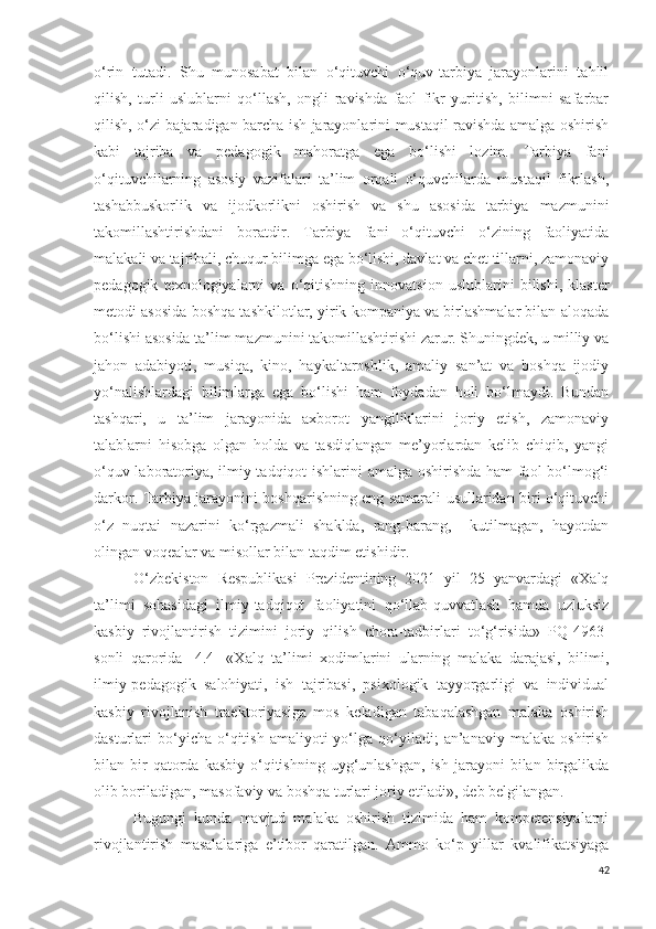 o‘rin   tutadi.   Shu   munosabat   bilan   o‘qituvchi   o‘quv-tarbiya   jarayonlarini   tahlil
qilish,   turli   uslublarni   qo‘llash,   ongli   ravishda   faol   fikr   yuritish,   bilimni   safarbar
qilish, o‘zi bajaradigan barcha ish jarayonlarini mustaqil ravishda amalga oshirish
kabi   tajriba   va   pedagogik   mahoratga   ega   bo‘lishi   lozim.   Tarbiya   fani
o‘qituvchilarning   asosiy   vazifalari   ta’lim   orqali   o‘quvchilarda   mustaqil   fikrlash,
tashabbuskorlik   va   ijodkorlikni   oshirish   va   shu   asosida   tarbiya   mazmunini
takomillashtirishdani   boratdir.   Tarbiya   fani   o‘qituvchi   o‘zining   faoliyatida
malakali va tajribali, chuqur bilimga ega bo‘lishi, davlat va chet tillarni, zamonaviy
pedagogik   texnologiyalarni   va   o‘qitishning   innovatsion   uslublarini   bilishi,   klaster
metodi asosida boshqa tashkilotlar, yirik kompaniya va birlashmalar bilan aloqada
bo‘lishi asosida ta’lim mazmunini takomillashtirishi zarur. Shuningdek, u milliy va
jahon   adabiyoti,   musiqa,   kino,   haykaltaroshlik,   amaliy   san’at   va   boshqa   ijodiy
yo‘nalishlardagi   bilimlarga   ega   bo‘lishi   ham   foydadan   holi   bo‘lmaydi.   Bundan
tashqari,   u   ta’lim   jarayonida   axborot   yangiliklarini   joriy   etish,   zamonaviy
talablarni   hisobga   olgan   holda   va   tasdiqlangan   me’yorlardan   kelib   chiqib,   yangi
o‘quv-laboratoriya, ilmiy-tadqiqot ishlarini amalga oshirishda ham faol bo‘lmog‘i
darkor. Tarbiya jarayonini boshqarishning eng samarali usullaridan biri o‘qituvchi
o‘z   nuqtai   nazarini   ko‘rgazmali   shaklda,   rang-barang,     kutilmagan,   hayotdan
olingan voqealar va misollar bilan taqdim etishidir.
O‘zbekiston   Respublikasi   Prezidentining   2021   yil   25   yanvardagi   «Xalq
ta’limi   sohasidagi   ilmiy-tadqiqot   faoliyatini   qo‘llab-quvvatlash   hamda   uzluksiz
kasbiy   rivojlantirish   tizimini   joriy   qilish   chora-tadbirlari   to‘g‘risida»   PQ-4963-
sonli   qarorida   [4.4]   «X alq   ta’limi   xodimlarini   ularning   malaka   darajasi,   bilimi,
ilmiy-pedagogik   salohiyati,   ish   tajribasi,   psixologik   tayyorgarligi   va   individual
kasbiy   rivojlanish   traektoriyasiga   mos   keladigan   tabaqalashgan   malaka   oshirish
dasturlari   bo‘yicha  o‘qitish  amaliyoti  yo‘lga  qo‘yiladi;  an’anaviy  malaka   oshirish
bilan  bir  qatorda  kasbiy   o‘qitishning  uyg‘unlashgan,   ish  jarayoni   bilan  birgalikda
olib boriladigan, masofaviy va boshqa turlari joriy etiladi», deb belgilangan.
Bugungi   kunda   mavjud   malaka   oshirish   tizimida   ham   kompetensiyalarni
rivojlantirish   masalalariga   e’tibor   qaratilgan.   Ammo   ko‘p   yillar   kvalifikatsiyaga
42 