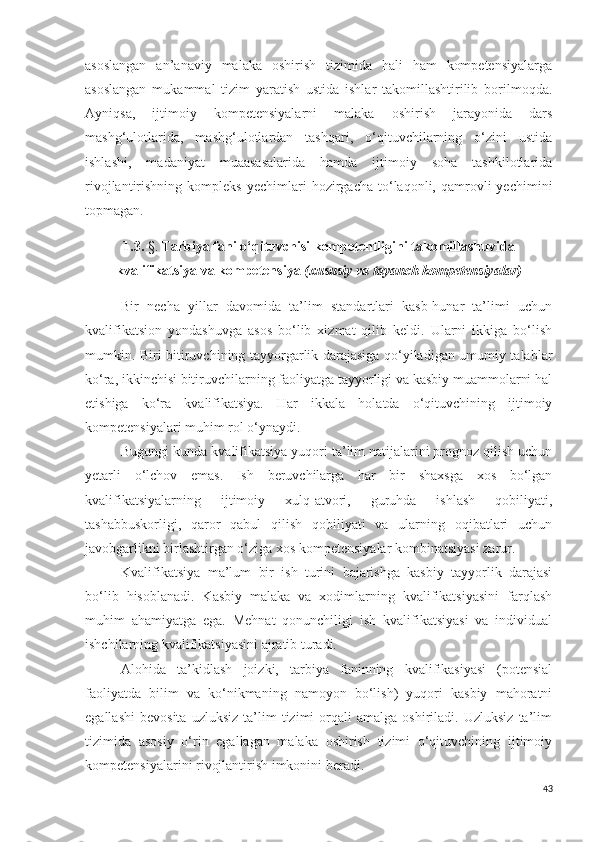 asoslangan   an’anaviy   malaka   oshirish   tizimida   hali   ham   kompetensiyalarga
asoslangan   mukammal   tizim   yaratish   ustida   ishlar   takomillashtirilib   borilmoqda.
Ayniqsa,   ijtimoiy   kompetensiyalarni   malaka   oshirish   jarayonida   dars
mashg‘ulotlarida,   mashg‘ulotlardan   tashqari,   o‘qituvchilarning   o‘zini   ustida
ishlashi,   madaniyat   muaasasalarida   hamda   ijtimoiy   soha   tashkilotlarida
rivojlantirishning   kompleks   yechimlari   hozirgacha   to‘laqonli,  qamrovli   yechimini
topmagan.
1.3.  §.  Tarbiya fani  o‘qituvchi si  kompetentligini takomillashuvida
kvalifikatsiya va kompetensiya  (xususiy va tayanch kompeten s iyalar)
Bir   necha   yillar   davomida   ta’lim   standartlari   kasb-hunar   ta’limi   uchun
kvalifikatsion   yondashuvga   asos   bo‘lib   xizmat   qilib   keldi.   Ularni   ikkiga   bo‘lish
mumkin. Biri bitiruvchining tayyorgarlik darajasiga qo‘yiladigan umumiy talablar
ko‘ra, ikkinchisi bitiruvchilarning faoliyatga tayyorligi va kasbiy muammolarni hal
etishiga   ko‘ra   kvalifikatsiya.   Har   ikkala   holatda   o‘qituvchining   ijtimoiy
kompetensiyalari muhim rol o‘ynaydi.
Bugungi kunda kvalifikatsiya yuqori ta’lim natijalarini prognoz qilish uchun
yetarli   o‘lchov   emas.   Ish   beruvchilarga   har   bir   shaxsga   xos   bo‘lgan
kvalifikatsiyalarning   ijtimoiy   xulq-atvori,   guruhda   ishlash   qobiliyati,
tashabbuskorligi,   qaror   qabul   qilish   qobiliyati   va   ularning   oqibatlari   uchun
javobgarlikni birlashtirgan o‘ziga xos kompetensiyalar kombinatsiyasi zarur.
Kvalifikatsiya   ma’lum   bir   ish   turini   bajarishga   kasbiy   tayyorlik   darajasi
bo‘lib   hisoblanadi.   Kasbiy   malaka   va   xodimlarning   kvalifikatsiyasini   farqlash
muhim   ahamiyatga   ega.   Mehnat   qonunchiligi   ish   kvalifikatsiyasi   va   individual
ishchilarning kvalifikatsiyasini ajratib turadi.
Alohida   ta’kidlash   joizki,   tarbiya   faninning   kvalifikasiyasi   (potensial
faoliyatda   bilim   va   ko‘nikmaning   namoyon   bo‘lish)   yuqori   kasbiy   mahoratni
egallashi   bevosita   uzluksiz   ta’lim   tizimi   orqali   amalga  oshiriladi.   Uzluksiz   ta’lim
tizimida   asosiy   o‘rin   egallagan   malaka   oshirish   tizimi   o‘qituvchining   ijtimoiy
kompetensiyalarini rivojlantirish imkonini beradi.
43 