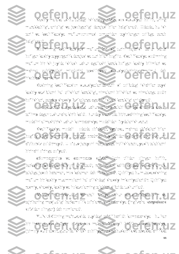 Kasbiy malaka ushbu turdagi ishlarning o‘ziga xos xususiyati  bo‘lib, uning
murakkabligi,   aniqligi   va   javobgarligi   darajasi   bilan   belgilanadi.   Odatda,   bu   ish
tarif   va   kvalifikatsiya   ma’lumotnomasi   tomonidan   tayinlangan   toifaga   qarab
belgilanadi. 
Xodimning   kvalifikatsiyasi   ma’lum   bir   ish   turini   bajarish   uchun   zarur
bo‘lgan kasbiy tayyorgarlik darajasi va turi  bilan bog‘liq .  Kvalifikatsiya xodimning
ma’lum   bir   ish   joyida   ishlash   uchun   egallashi   kerak   bo‘lgan   kasbiy   bilimlari   va
mehnat   qobiliyatlari   miqdorini   tavsiflovchi   xususiyatlarining   majmui   deb
hisoblash mumkin.
Kasbning   kvalifikatsion   xususiyatlarida   turli   xil   toifadagi   ishchilar   qaysi
kasbiy   vazifalarni   hal   qilishlari   kerakligi,   nimalarni   bilishlari   va   nimalarga   qodir
bo‘lishlari, qanday shaxsiy fazilatlarga ega bo‘lishlari kerakligi aniqlanadi. 
Postindustrial   dunyoda   «o‘zi   uchun   ta’lim»   talabi   o‘rniga   «hamma   uchun
ta’lim» degan tushuncha kirib keldi.  Bunday sharoitda bitiruvchining kvalifikatsiya
modelini almashtirish uchun kompetensiya modelidan foydalanish zarur.
Kvalifikatsiya   modeli   -   odatda   ob’ektlar,   ayniqsa,   mehnat   ob’ektlari   bilan
bog‘liq. Qobiliyat  modeli  -  mehnat  predmeti  buyrug‘idan xalos bo‘ladi, lekin uni
e’tiborsiz qoldirmaydi. U o‘quv jarayoni natijalariga intilishlararo, yaxlit talablarni
birinchi o‘ringa qo‘yadi.
«S ompetentio »   va   « compete »   so‘zlari   lotin   tilidan   olingan   bo‘lib,
barkamollik   degan   ma’noni   anglatadi;   r aqobatdan   kelib   chiqadi   va   erishaman,
talabga javob beraman, mos kelaman deb ifodalanadi . Qobiliyat bu mutaxassisning
ma’lum bir kasbiy muammolarni hal qilishdagi shaxsiy  imkoniyatlaridir . Qobiliyat
rasmiy, shaxsiy, kasbiy va hokazolarning talablari sifatida tushuniladi. 
Ma’lum   bir   mavzudagi   samarali   faoliyat   uchun   zarur   bo‘lgan   bilim   va
tajribaning   mavjudligi   barkamollik   to‘plami   kompetensiya   (inglizcha   sompetence
so‘zidan  olingan) deb nomlanadi.
YUNESKOning  ma’ruzasida   quyidagi  ta’rif  berildi:  kompetensiya   -  bu har
bir   insonga   xos   bo‘lgan   o‘ziga   xos   mahorat   kokteyli   bo‘lib,   u   kvalifikatsiya,
ijtimoiy xulq-atvor, guruhda ishlash qobiliyati, tashabbuskorlik va tavakkal chilikka
44 