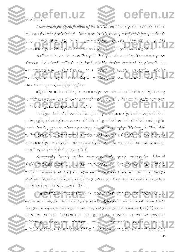 asoslanadi .
Framework   for   Qualification   of   the   EHEA   kvalifikatsiyasini   oshirish   doirasi
mutaxassislarning vakolatlari - kasbiy va (yoki) shaxsiy rivojlanish jarayonida ish
yoki   o‘qish   sharoitida   bilim,   kompetensiya,   shaxsiy,   ijtimoiy   va   uslubiy
kompetensiyalardan foydalanishning tasdiqlangan qobiliyati , deb belgilangan .
M a’lum   bir   sohada   muvaffaqiyatli   faoliyat   uchun   bilim,   kompetensiya   va
shaxsiy   fazilatlarni   qo‘llash   qobiliyati   sifatida   davlat   standarti   belgilanadi.   B u
« Kompetensiya »   tushunchasiga   mos   keladi.   Qisqacha   aytganda,   vakolat
«qobiliyatni   namoyish   etish   istagi».   «Imkoniyat»   esa   muammoli   vaziyat   va
resurslarning mavjudligiga bog‘liq.
«Qobiliyat»   bu   bilim,   kompetensiya   va   ularni   qo‘llashdagi   tajribaning
kombinatsiyasi. «Tayyorlik» muammoli vaziyatni hal qilish «qobiliyati» namoyon
bo‘lishining motivatsiyasi bilan bog‘liq.
Tarbiya   fani   o‘qituvchilari da   ijtimoiy   kompetensiyalarni   rivojlantirishni
pedagogik,   psixologik   muammo   sifatida   o‘rganilishi   va   hal   qilinishi   pedagogika
institutlarida,   universitetlar ning   pedagogika   va   psixologiya   fakulteti,   bo‘limlarida
ta ’ lim   jarayonida   kompetentli   yondashuvni   takomillashtiradi .   Bu   esa   ijtimoiy
k ompeten siya   mohiyatini   «kompetensiya»   va   «kompetentli li k»   tushunchalari
orqali oydinlashtirishni taqozo qiladi.
Zamonaviy   kasbiy   ta’lim   mutaxassislarda   yangi   qadriyatlar   tizimini
shakllantirishga   qaratiladi.   Uning   markazida,   G.P.Shedrovitskiyning   fikricha,
«Erkin   muloqotga   asoslangan,   hayot   tarzini   va   aloqa   shakllarini   kommunikatsiya
asosida   o‘zgartira   oladigan,   va   ijtimoiy   javobgarlik   prinsipi   va   pozitiv   tipga   ega
bo‘la  oladigan individ» turadi [2.41].
Lug‘at lar da  «kompetentli»  [2.37]  tushunchasi   bir  necha   ma’nolarda  keladi.
Jumladan,   muayyan   kompeten siya ga   ega   bo‘lgan,   ya’ni   biror   bir   tashkilot,   shaxs
faoliyat i da vujudga keladigan   muammo, vaziyat larga: competent ia   (lot.)   1)   qonun
bo‘yicha   taalluqli   funksiyalarni   amalga   oshira   oluvchi ;   2)   ma’lum   savollar
to‘plamiga   javob   bera   oladigan,   malakali   mansabdor   shaxsni   anglatadi .
«Pedagogicheskiy   slovar-spravochnik»   lug‘atida   «kompetentli»  termini  «biror  bir
45 