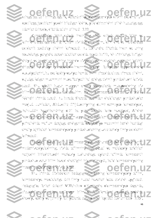 sohaga taalu q li bilim ga egalik , xabardor lik », «kompetensiya» so‘zini esa «ma’lum
savollarga javoblarni yaxshi biladigan kishi»,  yoki  «biror ish ni  qilish huquqiga ega
odam lar doirasi» , sifatida talqin qilinadi [2.32] .
Kompetensiya   b iror   sohada   inson ning   o‘sha   sohada   ma’lum   bilim   va
ko‘nikmalarga ega ekanligi ni,   b un i   o‘zidagi   aniq   bilim, ko‘nikma va malakalarga
asoslanib   tasdiqlay   olishini   ko‘rsatadi.   Bu   tushuncha   G‘arbda   inson   va   uning
resurslariga yangicha qarash  talablari asosida paydo bo‘lib,  ish o‘rinlariga bo‘lgan
ehtiyoj   va   texnologiyalarni ng   intensiv   o‘zgarishi ga   moslashish   zarurat i ni   keltirib
chiqar di .   Bunday   yondashuv   inson ni   kasbiy   faoli ya t ga   tayyorlashning
xususiyatlarini , bu esa   kasbiy   vaziyat hamda bilim o‘rtasida aloqa o‘rnat a olishni,
v ujudga kelgan muammoni muv a ffaqiyatli hal etish ga   tizimli yondashuv ni   ko‘zda
tutadi.   S h u   sababli   bugun   muayyan   amaliy   vaziyat lar da   mutaxassisni ng   o‘z
bilimini   amalda   ko‘rsata   olish   muhim .   Y a ’ni   kompetentlik   birinchi,   bilimlilik
ikkinchi   o‘rinda   turadi.   Bu   borada   Sharqda   qadimdan   shakllangan   yondashuvlar
mavjud.   Jumladan,   Abduxoliq   G‘ijduvoniyning   « Umr   sarmoya »   konsepsiyasi,
Bahouddin   Naqshbandning   « Dil   ba   yoru   dast   ba   kor »   nazariyasi,   Alisher
Navoiyning   ustozning   shogirdiga   muayyan   ko‘nikmalarni   o‘rgati b   sohasining   bir
yo‘nalishida   ma’lum   darajaga   erishganida   « Alisheriy »   maqomini   berish   haqidagi
amaliy tajribalari kompetensiyaviy yondashuvlarning uzoq tarixiy ilmiy asoslarini
ko‘rsatadi.
Bugungi   kunga   kelib,   « k ompetensiya»   tushunchasi   ta’lim   mazmunini
modernizatsiyalash ning,   o‘ zida   ta’limning   intellektual   va   malakaviy   tarkib lar i
natijasini   birlashtir uvchi   markazi y   tushunchaga   aylandi. Ta’limda   kompetentli
yondashuv   zarur   bilim   bazasi   shartligi ni   inkor   qil maydi,   balki   kompetensiyaning
integral natija d orligini ko‘zda tutadi. 
S h u   o‘rinda   O‘zbekiston   pedagog   olimlarining   kompetensiyaviy   ta’lim,
kompetensiya   masalalariga   doir   ilmiy   nuqtai   nazarlari   katta   qiziqish   uyg‘otadi.
Pedagogika   fanlari   doktori   M.Vahobov   «Bizningcha   «kompetensiya»   deganda,
o‘quvchilar   tomonidan   egallangan   bilim   va   ko‘nikmalarni   mustaqil   ravishda
shaxsiy, kasbiy va ijtimoiy faoliyatlarda qo‘llay olish layoqati tushuniladi» [2.25],
46 