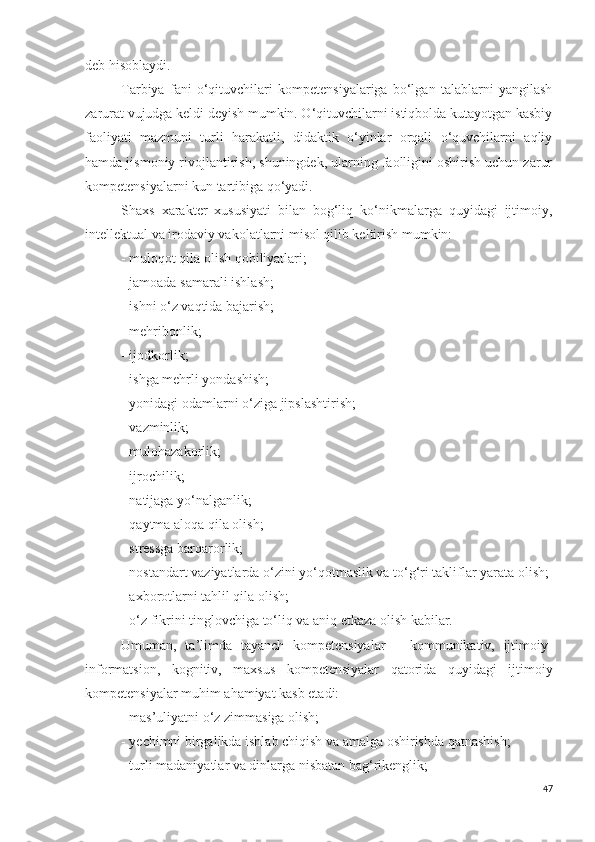 deb hisoblaydi. 
Tarbiya   fani   o‘qituvchilari   kompetensiyalariga   bo‘lgan   talablarni   yangilash
zarurat vujudga keldi deyish mumkin. O‘qituvchilarni istiqbolda kutayotgan kasbiy
faoliyati   mazmuni   turli   harakatli,   didaktik   o‘yinlar   orqali   o‘quvchilarni   aqliy
hamda jismoniy rivojlantirish, shuningdek, ularning faolligini oshirish uchun zarur
kompetensiyalarni kun tartibiga qo‘yadi.
Shaxs   xarakter   xususiyati   bilan   bog‘liq   ko‘nikmalarga   quyidagi   ijtimoiy,
intellektual va irodaviy vakolatlarni misol qilib keltirish mumkin:
- muloqot qila olish qobiliyatlari; 
- jamoada samarali ishlash;
- ishni o‘z vaqtida bajarish;
- mehribonlik;
- ijodkorlik;
- ishga mehrli yondashish;
- yonidagi odamlarni o‘ziga jipslashtirish;
- vazminlik;
- mulohazakorlik;
- ijrochilik;
- natijaga yo‘nalganlik;
- qaytma aloqa qila olish;
- stressga barqarorlik;
- nostandart vaziyatlarda o‘zini yo‘qotmaslik va to‘g‘ri takliflar yarata olish;
- axborotlarni tahlil qila olish;
- o‘z fikrini tinglovchiga to‘liq va aniq etkaza olish kabilar.
Umuman,   ta’limda   tayanch   kompetensiyalar   –   kommunikativ,   ijtimoiy-
informatsion,   kognitiv,   maxsus   kompetensiyalar   qatorida   quyidagi   ijtimoiy
kompetensiyalar muhim ahamiyat kasb etadi:
- mas’uliyatni o‘z zimmasiga olish;
- yechimni birgalikda ishlab chiqish va amalga oshirishda qatnashish;
- turli madaniyatlar va dinlarga nisbatan bag‘rikenglik;
47 