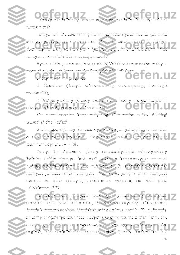 - shaxsiy manfaatlarning korxona va jamiyat manfaatlari bilan uyg‘unligini
namoyon etish.
Tarbiya   fani   o‘qituvchisining   muhim   kompetensiyalari   haqida   gap   borar
ekan   tarbiya   jarayonida   samaradorlikni   ta’minlash   uchun   oldindan   belgilangan
o‘zaro bog‘liq kasbiy va shaxsiy qobiliyatlar, bilim, ko‘nikma, malakalarni o‘zida
namoyon qilishini ta’kidlash maqsadga muvofiq.
Ayrim   olimlar,   jumladan,   tadqiqotchi   M.Vahobov   k ompetensiya   m ohiyat-
mazmuniga ko‘ra  uch  komponentdan iborat, deb tahlil qilishgan. 
1.  Kogn i tiv (bilimga egalik) ;
2.   O peratsion   (faoliyat   ko‘nikmal arining   shakllanganligi,   texnologik
savodxonlik); 
3.   Ma’naviy-axloqiy   (shaxsiy   rivojlanish   va   kasbiy   mehnat   natijalari ni
q adriyat li baholash, q adriyatlar ni o‘zlashtirish). 
S h u   nuqtai   nazar dan   kompetensiya ning   ta’lim-tarbiya   natijasi   sifatidagi
ustu vor ligi  e’tirof etiladi.
Shuningdek,   «Ijtimoiy   kompetensiya   shaxsga   jamiyatdagi   hayot   normalari
va qoidalarini munosib ravishda bajarishga imkon beradigan ijtimoiy ko‘nikmalar
orqali ham belgilanadi» [2.28].
Tarbiya   fani   o‘qituvchisi   ijtimoiy   kompetensiyalarida   ma’naviy-axloqiy
fazilatlar   alohida   ahamiyat   kasb   etadi.   «Ijtimoiy   kompetensiyalar   mazmuni
quyidagi   tarkibiy   qismlarni   o‘zida   mujassam   qiladi:   inontirish   va   ishontirish
qobiliyati;   jamoada   ishlash   qobiliyati;   o‘rganish   va   yangilik   qilish   qobiliyati;
nizolarni   hal   qilish   qobiliyati;   tashkilotchilik   mahorati»,   deb   tahlil   qiladi
I.K.Makarova [2.29].
Ta’limdagi   kompetensiyaga   asoslangan   yondashuvning   konseptual
qarashlari   tahlili   shuni   ko‘rsatadiki,   S.N.Krasnokutskayaning   ta’kidlashicha,
ijtimoiy kompetensiya shaxs ijtimoiylashuvning ajralmas qismi bo‘lib, bu ijtimoiy
rollarning   o‘zgarishiga   dosh   bera   oladigan   shaxsning   boshqalar   bilan   hamkorlik
qilish, aloqalar o‘rnatish, oson moslashuv, o‘zgarishga tayyorlik, o‘z taqdirini o‘zi
belgilash,   o‘z   harakatlarining   oqibatlari   uchun   ijtimoiy   javobgarlikni   o‘z
48 