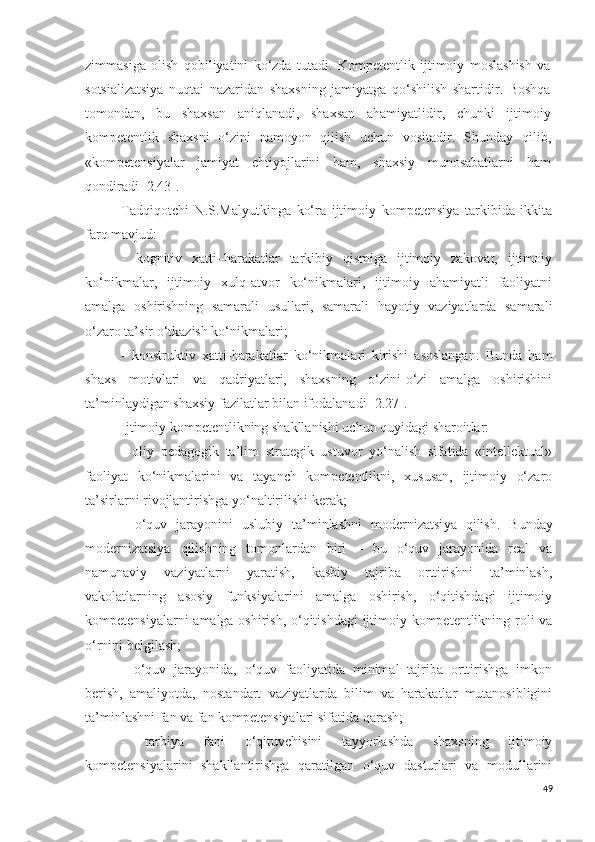 zimmasiga   olish   qobiliyatini   ko‘zda   tutadi.   Kompetentlik   ijtimoiy   moslashish   va
sotsializatsiya   nuqtai   nazaridan   shaxsning   jamiyatga   qo‘shilish   shartidir.   Boshqa
tomondan,   bu   shaxsan   aniqlanadi,   shaxsan   ahamiyatlidir,   chunki   ijtimoiy
kompetentlik   shaxsni   o‘zini   namoyon   qilish   uchun   vositadir.   S h unday   qilib,
«kompetensiyalar   jamiyat   ehtiyojlarini   ham,   shaxsiy   munosabatlarni   ham
qondiradi [2.43].
Tadqiqotchi   N.S.Malyutkinga   ko‘ra   ijtimoiy   kompetensiya   tarkibida   ikkita
farq mavjud: 
-   kognitiv   xatti–harakatlar   tarkibiy   qismiga   ijtimoiy   zakovat,   ijtimoiy
ko‘nikmalar,   ijtimoiy   xulq-atvor   ko‘nikmalari,   ijtimoiy   ahamiyatli   faoliyatni
amalga   oshirishning   samarali   usullari,   samarali   hayotiy   vaziyatlarda   samarali
o‘zaro ta’sir o‘tkazish ko‘nikmalari;
-   konstruktiv   xatti-harakatlar   ko‘nikmalari   kirishi   asoslangan.   Bunda   ham
shaxs   motivlari   va   qadriyatlari,   shaxsning   o‘zini-o‘zi   amalga   oshirishini
ta’minlaydigan shaxsiy fazilatlar bilan ifodalanadi [2.27].
Ijtimoiy kompetentlikning shakllanishi uchun quyidagi sharoitlar:
-   oliy   pedagogik   ta’lim   strategik   ustuvor   yo‘nalish   sifatida   «intellektual»
faoliyat   ko‘nikmalarini   va   tayanch   kompetentlikni,   xususan,   ijtimoiy   o‘zaro
ta’sirlarni rivojlantirishga yo‘naltirilishi kerak;
-   o‘quv   jarayonini   uslubiy   ta’minlashni   modernizatsi ya   qilish.   Bunday
modernizatsiya   qilishning   tomonlardan   biri   –   bu   o‘quv   jarayonida   real   va
namunaviy   vaziyatlarni   yaratish,   kasbiy   tajriba   orttirishni   ta’minlash,
vakolatlarning   asosiy   funksiyalarini   amalga   oshirish,   o‘qitishdagi   ijtimoiy
kompetensiyalarni amalga oshirish, o‘qitishdagi ijtimoiy kompetentlikning roli va
o‘rnini belgilash; 
-   o‘quv   jarayonida,   o‘quv   faoliyatida   minimal   tajriba   orttirishga   imkon
berish,   amaliyotda,   nostandart   vaziyatlarda   bilim   va   harakatlar   mutanosibligini
ta’minlashni fan va fan kompetensiyalari sifatida qarash;
-   tarbiya   fani   o‘qituvchisini   tayyorlashda   shaxsning   ijtimoiy
kompetensiyalarini   shakllantirishga   qaratilgan   o‘quv   dasturlari   va   modullarini
49 