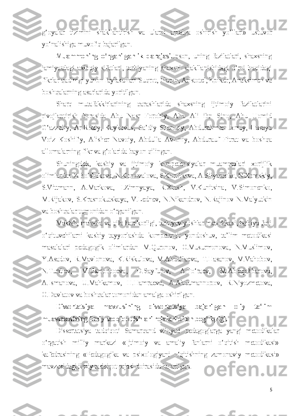 g‘oyalar   tizimini   shakllantirish   va   ularni   amalga   oshirish   yo‘llari»   ustuvor
yo‘nalishiga muvofiq bajarilgan.
Muammoning   o‘rganilganlik   darajasi. Inson,   uning   fazilatlari,   shaxsning
jamiyatdagi   axloqiy   sifatlari,   tarbiyaning   shaxsni   shakllanishidagi   o‘rni   haqidagi
fikrlar qadimgi yunon faylasuflari Suqrot, Platon, Aristotel, Epikur, Anaksimen va
boshqalarning asarlarida yoritilgan. 
Sharq   mutafakkirlarining   qarashlarida   shaxsning   ijtimoiy   fazilatlarini
rivojlantirish   borasida   Abu   Nasr   Forobiy,   Abu   Ali   ibn   Sino,   Abu   Homid
G‘azzoliy,   Ar-Roziy,   Kaykovus,   Sa’diy   Sheroziy,   Abdurahmon   Jomiy,   Husayn
Voiz   Koshifiy,   Alisher   Navoiy,   Abdulla   Avloniy,   Abdurauf   Fitrat   va   boshqa
allomalarning fikr va g‘olarida bayon qilingan. 
Shuningdek,   kasbiy   va   ijtimoiy   kompetensiyalar   muammolari   xorijlik
olimlardan Z.Bolshakova, N.Konovalova, S.Korolkova, A.Silyarenko, N.Xomskiy,
S.Vittmann,   A.Markova,   I.Zimnyaya,   R.Xinsh,   V.Kunitsina,   V.Simonenko,
M.Rijakov,   S.Krasnokutskaya,   V.Lednev,   N.Nikandrov,   N.Rajinov   N.Malyutkin
va boshqalar tomonidan o‘rganilgan.
Maktab, mahalla va oila hamkorligi, tarbiyaviy ishlar metodikasi, tarbiya fani
o‘qituvchilarni   kasbiy   tayyorlashda   kompetentli   yondoshuv,   ta’lim   metodikasi
masalalari   pedagogik   olimlardan   M. Q uronov,   O.Musurmonova ,   N.Muslimov,
Y.Asadov,   R.Mavlonova,   K.Riskulova,   M.Abdullaeva,   T. H asanov,   M.Vahobov,
N.Turdiev,   M.Usmonboeva,   D.Sayfurov,   A.To‘raev,   M.Abdujabbarova,
A.Ismanova,   U.Mahkamov ,   H . H amraeva,   A.Abdumannopov ,   R. Ni yozmetova,
O.Davlatov va boshqalar tomonidan  amalga oshiril gan.
Dissertatsiya   mavzusining   dissertatsiya   bajarilgan   oliy   ta’lim
muassasasining ilmiy-tadqiqot ishlari rejalari bilan bog‘liqligi.
Dissertatsiya   tadqiqoti   Samarqand   viloyati   pedagoglarga   yangi   metodikalar
o‘rgatish   milliy   markazi   «Ijtimoiy   va   amaliy   fanlarni   o‘qitish   metodikasi»
kafedrasining   «Pedagogika   va   psixologiyani   o‘qitishning   zamonaviy   metodikasi»
mavzusidagi ilmiy tadqiqot rejasi doirasida bajarilgan.
5 