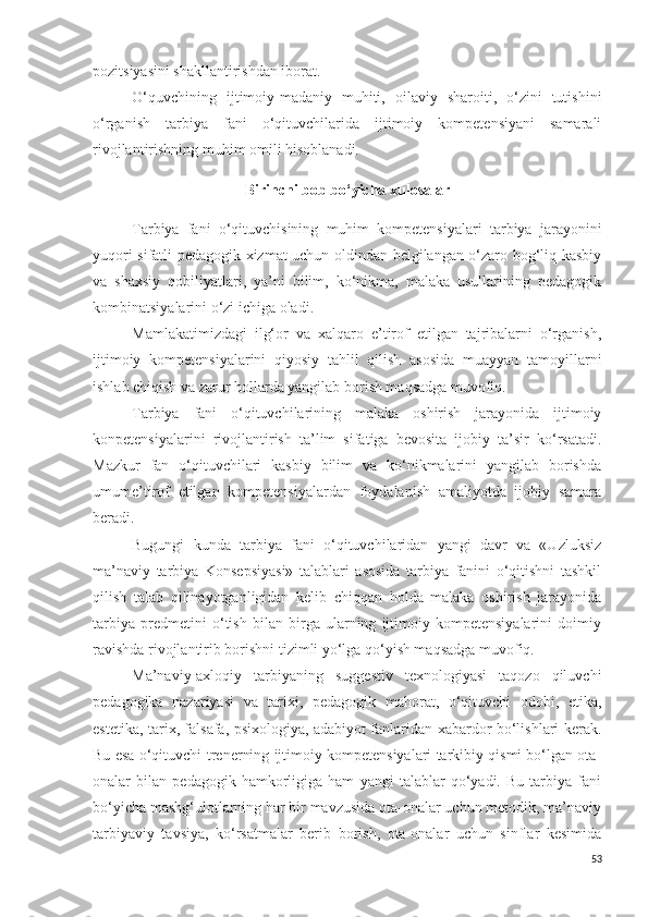 pozitsiyasini shakllantirishdan iborat.
O‘quvchining   ijtimoiy-madaniy   muhiti,   oilaviy   sharoiti,   o‘zini   tutishini
o‘rganish   tarbiya   fani   o‘qituvchilarida   ijtimoiy   kompetensiyani   samarali
rivojlantirishning muhim omili hisoblanadi. 
Birinchi bob bo‘yicha xulosalar
Tarbiya   fani   o‘qituvchisining   muhim   kompetensiyalari   tarbiya   jarayonini
yuqori sifatli pedagogik xizmat uchun oldindan belgilangan o‘zaro bog‘liq kasbiy
va   shaxsiy   qobiliyatlari,   ya’ni   bilim,   ko‘nikma,   malaka   usullarining   pedagogik
kombinatsiyalarini o‘zi ichiga oladi.
Mamlakatimizdagi   ilg‘or   va   xalqaro   e’tirof   etilgan   tajribalarni   o‘rganish,
ijtimoiy   kompetensiyalarini   qiyosiy   tahlil   qilish   asosida   muayyan   tamoyillarni
ishlab chiqish va zarur hollarda yangilab borish maqsadga muvofiq.
Tarbiya   fani   o‘qituvchilarining   malaka   oshirish   jarayonida   ijtimoiy
konpetensiyalarini   rivojlantirish   ta’lim   sifatiga   bevosita   ijobiy   ta’sir   ko‘rsatadi.
Mazkur   fan   o‘qituvchilari   kasbiy   bilim   va   ko‘nikmalarini   yangilab   borishda
umume’tirof   etilgan   kompetensiyalardan   foydalanish   amaliyotda   ijobiy   samara
beradi.
Bugungi   kunda   tarbiya   fani   o‘qituvchilaridan   yangi   davr   va   «Uzluksiz
ma’naviy   tarbiya   Konsepsiyasi»   talablari   asosida   tarbiya   fanini   o‘qitishni   tashkil
qilish   talab   qilinayotganligidan   kelib   chiqqan   holda   malaka   oshirish   jarayonida
tarbiya   predmetini   o‘tish   bilan   birga   ularning   ijtimoiy   kompetensiyalarini   doimiy
ravishda rivojlantirib borishni tizimli yo‘lga qo‘yish maqsadga muvofiq.
Ma’naviy-axloqiy   tarbiyaning   suggestiv   texnologiyasi   taqozo   qiluvchi
pedagogika   nazariyasi   va   tarixi,   pedagogik   mahorat,   o‘qituvchi   odobi,   etika,
estetika, tarix, falsafa, psixologiya, adabiyot fanlaridan xabardor bo‘lishlari kerak.
Bu esa o‘qituvchi-trenerning ijtimoiy kompetensiyalari tarkibiy qismi bo‘lgan ota-
onalar   bilan   pedagogik   hamkorligiga   ham   yangi   talablar   qo‘yadi.   Bu   tarbiya   fani
bo‘yicha mashg‘ulotlarning har bir mavzusida ota-onalar uchun metodik, ma’naviy
tarbiyaviy   tavsiya,   ko‘rsatmalar   berib   borish,   ota-onalar   uchun   sinflar   kesimida
53 