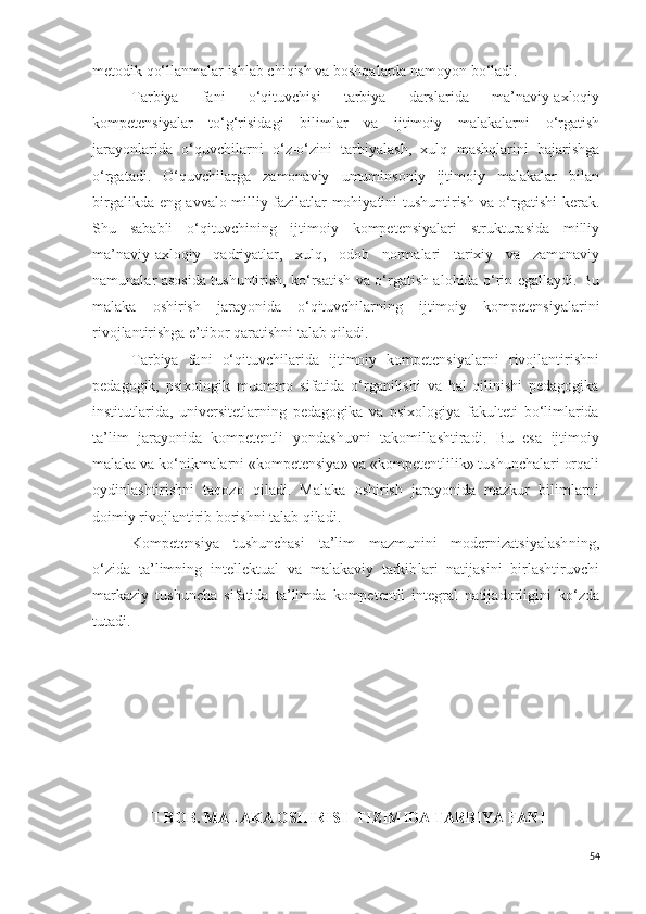 metodik qo‘llanmalar ishlab chiqish va boshqalarda namoyon bo‘ladi.
Tarbiya   fani   o‘qituvchisi   tarbiya   darslarida   ma’naviy-axloqiy
kompetensiyalar   to‘g‘risidagi   bilimlar   va   ijtimoiy   malakalarni   o‘rgatish
jarayonlarida   o‘quvchilarni   o‘z-o‘zini   tarbiyalash,   xulq   mashqlarini   bajarishga
o‘rgatadi.   O‘quvchilarga   zamonaviy   umuminsoniy   ijtimoiy   malakalar   bilan
birgalikda eng avvalo milliy fazilatlar mohiyatini tushuntirish va o‘rgatishi kerak.
Shu   sababli   o‘qituvchining   ijtimoiy   kompetensiyalari   strukturasida   milliy
ma’naviy-axloqiy   qadriyatlar,   xulq,   odob   normalari   tarixiy   va   zamonaviy
namunalar asosida tushuntirish, ko‘rsatish va o‘rgatish alohida o‘rin egallaydi. Bu
malaka   oshirish   jarayonida   o‘qituvchilarning   ijtimoiy   kompetensiyalarini
rivojlantirishga e’tibor qaratishni talab qiladi.
Tarbiya   fani   o‘qituvchilari da   ijtimoiy   kompetensiyalarni   rivojlantirishni
pedagogik,   psixologik   muammo   sifatida   o‘rganilishi   va   hal   qilinishi   pedagogika
institutlarida,   universitetlar ning   pedagogika   va   psixologiya   fakulteti   bo‘limlarida
ta ’ lim   jarayonida   kompetentli   yondashuvni   takomillashtiradi .   Bu   esa   ijtimoiy
malaka va ko‘nikmalarni  «kompetensiya» va «kompetentli li k» tushunchalari  orqali
oydinlashtirishni   taqozo   qiladi.   Malaka   oshirish   jarayonida   mazkur   bilimlarni
doimiy rivojlantirib borishni talab qiladi.
K ompetensiya   tushunchasi   ta’lim   mazmunini   modernizatsiyalash ning,
o‘ zida   ta’limning   intellektual   va   malakaviy   tarkib lar i   natijasini   birlashtir uvchi
markazi y   tushuncha   sifatida   t a’limda   kompetentli   integral   natija d orligini   ko‘zda
tutadi. 
II- BOB.  MALAKA OSHIRISH TIZIMIDA TARBIYA FANI
54 