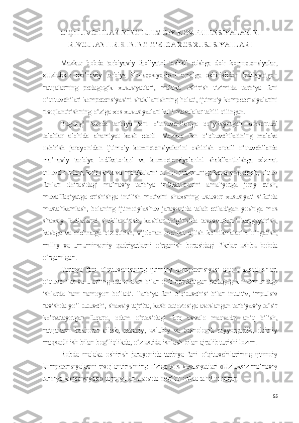 O‘QITUVCHILARINING IJTIMOIY KOMPETENSIYALARINI
RIVOJLANTIRISHNING O‘ZIGA XOS XUSUSIYATLARI
Mazkur   bobda   tarbiyaviy   faoliyatni   tashkil   etishga   doir   kompetensiyalar,
«Uzluksiz   ma’naviy   tarbiya   Konsepsiyasi»ni   amalga   oshirishdan   kutilayotgan
natijalarning   pedagogik   xususiyatlari,   malaka   oshirish   tizimida   tarbiya   fani
o‘qituvchilari kompetensiyasini shakllanishning holati, ijtimoiy kompetensiyalarini
rivojlantirishning o‘ziga xos xususiyatlari kabi masalalar tahlil qilingan.
Bugungi   kunda   tarbiya   fani   o‘qituvchilariga   qo‘yilayotgan   konseptual
talablar   alohida   ahamiyat   kasb   etadi.   Mazkur   fan   o‘qituvchilarining   malaka
oshirish   jarayonidan   ijtimoiy   kompetensiyalarini   oshirish   orqali   o‘quvchilarda
ma’naviy   tarbiya   indikatorlari   va   kompetensiyalarini   shakllantirishga   xizmat
qiluvchi bilim, ko‘nikma va malakalarni ta’lim mazmuniga keng singdirish, o‘quv
fanlari   doirasidagi   ma’naviy   tarbiya   indikatorlarini   amaliyotga   joriy   etish,
muvaffaqiyatga   erishishga   intilish   motivini   shaxsning   ustuvor   xususiyati   sifatida
mustahkamlash,   bolaning   ijtimoiylashuv   jarayonida   talab   etiladigan   yoshiga   mos
shaxsiy   fazilatlarni   shakllantirish,   kasblar   to‘g‘risida   tasavvurlarni   kengaytirish,
kasbga   va   mehnatga   qiziqtirish,   vijdonan   mehnat   qilish   ko‘nikmalarini   o‘rgatish,
milliy   va   umuminsoniy   qadriyatlarni   o‘rganish   borasidagi   fikrlar   ushbu   bobda
o‘rganilgan.
Tarbiya   fani   o‘qituvchisining   ijtimoiy   kompetensiyasi   aholi,   kasbdoshlar,
o‘quvchilar  va ularning ota-onalari  bilan olib boriladigan pedagogik mazmundagi
ishlarda   ham   namoyon   bo‘ladi.   Tarbiya   fani   o‘qituvchisi   bilan   intuitiv,   impulsiv
ravishda yo‘l tutuvchi, shaxsiy tajriba, kasb taqozosiga asoslangan tarbiyaviy ta’sir
ko‘rsatayotgan   fuqaro,   odam   o‘rtasidagi   farq   avvalo   maqsadni   aniq   bilish,
natijalarni   bashorat   qilish,   nazariy,   uslubiy   va   texnologik   tayyorgarlik,   doimiy
maqsadli ish bilan bog‘liqlikda, o‘z ustida ishlash bilan ajralib turishi lozim. 
Bobda   malaka   oshirish   jarayonida   tarbiya   fani   o‘qituvchilarining   ijtimoiy
kompetensiyalarini rivojlantirishning o‘ziga xos xususiyatlari «Uzluksiz ma’naviy
tarbiya konsensiyasi» tamoyillari asosida bog‘liq holda tahil qilingan.
55 