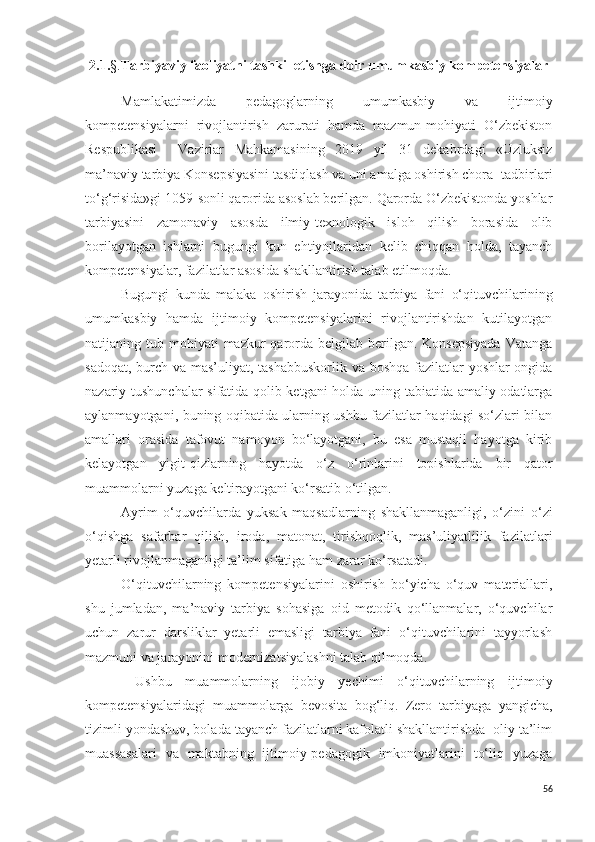 2.1. §. Tarbiyaviy faoliyatni tashkil etishga doir umumkasbiy kompetensiyalar
Mamlakatimizda   pedagoglarning   umumkasbiy   va   ijtimoiy
kompetensiyalarni   rivojlantirish   zarurati   hamda   mazmun-mohiyati   O‘zbekiston
Respublikasi     Vazirlar   Mahkamasining   2019   yil   31   dekabrdagi   «Uzluksiz
ma’naviy tarbiya Konsepsiyasini tasdiqlash va uni amalga oshirish chora- tadbirlari
to‘g‘risida»gi 1059-sonli qarorida asoslab berilgan. Qarorda O‘zbekistonda yoshlar
tarbiyasini   zamonaviy   asosda   ilmiy-texnologik   isloh   qilish   borasida   olib
borilayotgan   ishlarni   bugungi   kun   ehtiyojlaridan   kelib   chiqqan   holda,   tayanch
kompetensiyalar, fazilatlar asosida shakllantirish talab etilmoqda.
Bugungi   kunda   malaka   oshirish   jarayonida   tarbiya   fani   o‘qituvchilarining
umumkasbiy   hamda   ijtimoiy   kompetensiyalarini   rivojlantirishdan   kutilayotgan
natijaning tub  mohiyati  mazkur  qarorda belgilab  berilgan. Konsepsiyada  Vatanga
sadoqat, burch va mas’uliyat, tashabbuskorlik va boshqa  fazilatlar yoshlar ongida
nazariy tushunchalar sifatida qolib ketgani holda uning tabiatida amaliy odatlarga
aylanmayotgani, buning oqibatida ularning ushbu fazilatlar haqidagi so‘zlari bilan
amallari   orasida   tafovut   namoyon   bo‘layotgani,   bu   esa   mustaqil   hayotga   kirib
kelayotgan   yigit-qizlarning   hayotda   o‘z   o‘rinlarini   topishlarida   bir   qator
muammolarni yuzaga keltirayotgani ko‘rsatib o‘tilgan.
Ayrim   o‘quvchilarda   yuksak   maqsadlarning   shakllanmaganligi,   o‘zini   o‘zi
o‘qishga   safarbar   qilish,   iroda,   matonat,   tirishqoqlik,   mas’uliyatlilik   fazilatlari
yetarli rivojlanmaganligi ta’lim sifatiga ham zarar ko‘rsatadi.
O‘qituvchilarning   kompetensiyalarini   oshirish   bo‘yicha   o‘quv   materiallari,
shu   jumladan,   ma’naviy   tarbiya   sohasiga   oid   metodik   qo‘llanmalar,   o‘quvchilar
uchun   zarur   darsliklar   yetarli   emasligi   tarbiya   fani   o‘qituvchilarini   tayyorlash
mazmuni va jarayonini modernizatsiyalashni talab qilmoqda.
  Ushbu   muammolarning   ijobiy   yechimi   o‘qituvchilarning   ijtimoiy
kompetensiyalaridagi   muammolarga   bevosita   bog‘liq.   Zero   tarbiyaga   yangicha,
tizimli yondashuv, bolada tayanch fazilatlarni kafolatli shakllantirishda  oliy ta’lim
muassasalari   va   maktabning   ijtimoiy-pedagogik   imkoniyatlarini   to‘liq   yuzaga
56 