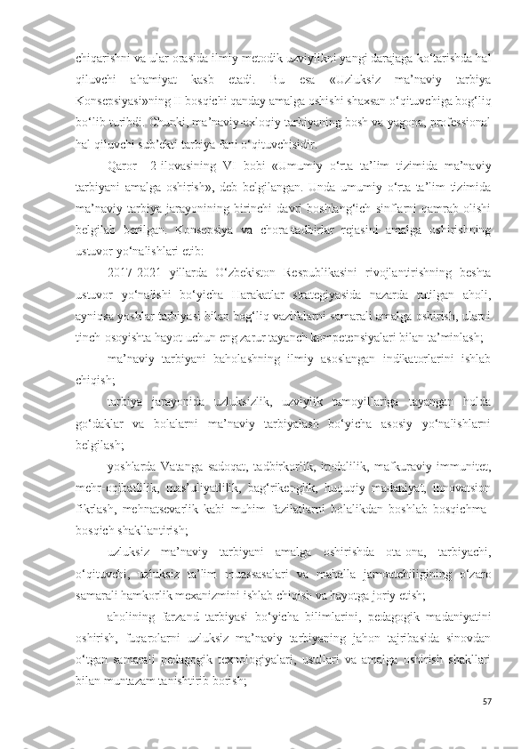 chiqarishni va ular orasida ilmiy-metodik uzviylikni yangi darajaga ko‘tarishda hal
qiluvchi   ahamiyat   kasb   etadi.   Bu   esa   «Uzluksiz   ma’naviy   tarbiya
Konsepsiyasi»ning II bosqichi qanday amalga oshishi shaxsan o‘qituvchiga bog‘liq
bo‘lib turibdi. Chunki, ma’naviy-axloqiy tarbiyaning bosh va yagona, professional
hal qiluvchi sub’ekti tarbiya fani o‘qituvchisidir.
Qaror     2-ilovasining   VI   bobi   «Umumiy   o‘rta   ta’lim   tizimida   ma’naviy
tarbiyani   amalga   oshirish »,   deb   belgilangan.   Unda   umumiy   o‘rta   ta’lim   tizimida
ma’naviy   tarbiya   jarayonining   birinchi   davri   boshlang‘ich   sinflarni   qamrab   olishi
belgilab   berilgan.   Konsepsiya   va   chora-tadbirlar   rejasini   amalga   oshirishning
ustuvor y o‘ nalishlari etib:
2017-2021   yillarda   O‘zbekiston   Respublikasini   rivojlantirishning   beshta
ustuvor   yo‘nalishi   bo‘yicha   Harakatlar   strategiyasida   nazarda   tutilgan   aholi,
ayniqsa yoshlar tarbiyasi bilan bog‘liq vazifalarni samarali amalga oshirish, ularni
tinch-osoyishta hayot uchun eng zarur tayanch kompetensiyalari bilan ta’minlash;
ma’naviy   tarbiyani   baholashning   ilmiy   asoslangan   indikatorlarini   ishlab
chiqish;
tarbiya   jarayonida   uzluksizlik,   uzviylik   tamoyillariga   tayangan   holda
go‘daklar   va   bolalarni   ma’naviy   tarbiyalash   bo‘yicha   asosiy   yo‘nalishlarni
belgilash;
yoshlarda   Vatanga   sadoqat,   tadbirkorlik,   irodalilik,   mafkuraviy   immunitet,
mehr-oqibatlilik,   mas’uliyatlilik,   bag‘rikenglik,   huquqiy   madaniyat,   innovatsion
fikrlash,   mehnatsevarlik   kabi   muhim   fazilatlarni   bolalikdan   boshlab   bosqichma-
bosqich shakllantirish;
uzluksiz   ma’naviy   tarbiyani   amalga   oshirishda   ota-ona,   tarbiyachi,
o‘qituvchi,   uzluksiz   ta’lim   muassasalari   va   mahalla   jamoatchiligining   o‘zaro
samarali hamkorlik mexanizmini ishlab chiqish va hayotga joriy etish; 
aholining   farzand   tarbiyasi   bo‘yicha   bilimlarini,   pedagogik   madaniyatini
oshirish,   fuqarolarni   uzluksiz   ma’naviy   tarbiyaning   jahon   tajribasida   sinovdan
o‘tgan   samarali   pedagogik   texnologiyalari,   usullari   va   amalga   oshirish   shakllari
bilan muntazam tanishtirib borish;
57 