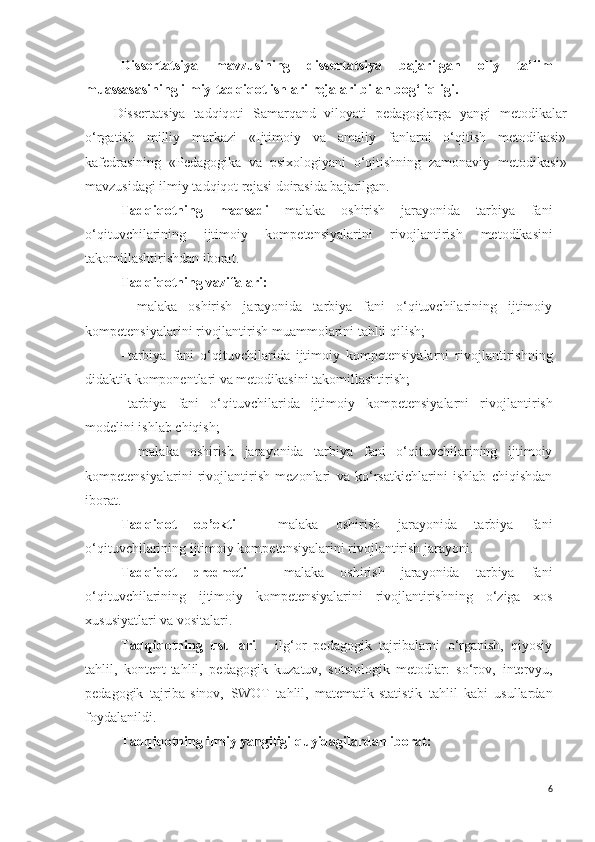 Dissertatsiya   mavzusining   dissertatsiya   bajarilgan   oliy   ta’lim
muassasasining ilmiy-tadqiqot ishlari rejalari bilan bog‘liqligi.
Dissertatsiya   tadqiqoti   Samarqand   viloyati   pedagoglarga   yangi   metodikalar
o‘rgatish   milliy   markazi   «Ijtimoiy   va   amaliy   fanlarni   o‘qitish   metodikasi»
kafedrasining   «Pedagogika   va   psixologiyani   o‘qitishning   zamonaviy   metodikasi»
mavzusidagi ilmiy tadqiqot rejasi doirasida bajarilgan.
Tadqiqotning   maqsadi   malaka   oshirish   jarayonida   tarbiya   fani
o‘qituvchilarining   ijtimoiy   kompetensiyalarini   rivojlantirish   metodikasini
takomillashtirishdan iborat .
Tadqiqotning vazifalar i :
-   malaka   oshirish   jarayonida   tarbiya   fani   o‘qituvchilarining   ijtimoiy
kompetensiyalarini rivojlantirish   muammolarini tahlil qilish; 
- t arbiya   fani   o‘qituvchilarida   ijtimoiy   kompetensiyalarni   rivojlantirish ning
didaktik komponentlari va metodikasini takomillashtirish; 
- tarbiya   fani   o‘qituvchilarida   ijtimoiy   kompetensiyalarni   rivojlant i rish
modelini ishlab chiqish ;
-   malaka   oshirish   jarayonida   tarbiya   fani   o‘qituvchilarining   ijtimoiy
kompetensiyalarini   rivojlantirish   mezonlari   va   ko‘rsatkichlarini   ishlab   chiqishdan
iborat.  
Tadqiqot   ob’ekti   –   malaka   oshirish   jarayonida   tarbiya   fani
o‘qituvchilarining ijtimoiy kompetensiyalarini rivojlantirish jarayoni. 
Tadqiqot   predmeti   -   malaka   oshirish   jarayonida   tarbiya   fani
o‘qituvchilarining   ijtimoiy   kompetensiyalarini   rivojlantirishning   o‘ziga   xos
xususiyatlari va vositalari .
Tadqiqotning   usullari   -   ilg‘or   pedagogik   tajribalarni   o‘rganish,   qiyosiy
tahlil,   kontent-tahlil,   pedagogik   kuzatuv,   sotsiologik   metodlar:   so‘rov,   intervyu ,
pedagogik   tajriba-sinov,   SWOT   tahlil,   matematik-statistik   tahlil   kabi   usullardan
foydalanildi.
Tadqiqotning ilmiy yangiligi   quyidagilardan iborat:
6 