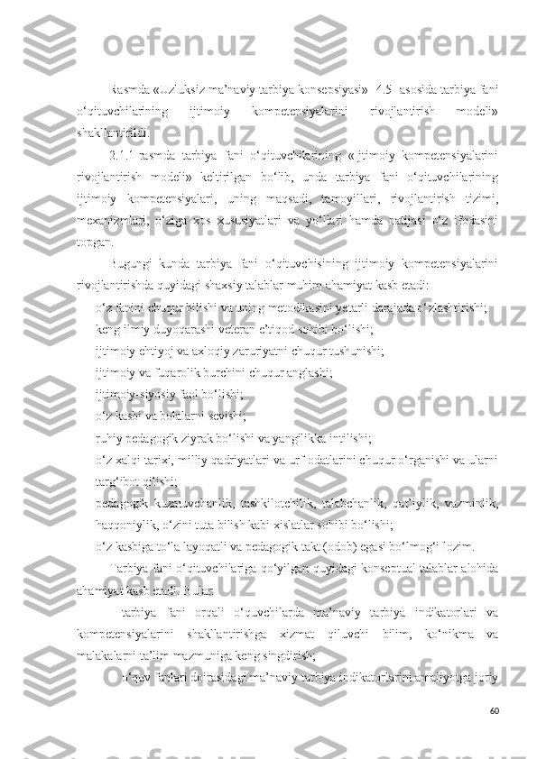 Rasmda «Uzluksiz ma’naviy tarbiya konsepsiyasi» [4.5] asosida tarbiya fani
o‘qituvchilarining   ijtimoiy   kompetensiyalarini   rivojlantirish   modeli»
shakllantirildi.
2.1.1-rasmda   tarbiya   fani   o‘qituvchilarining   «Ijtimoiy   kompetensiyalarini
rivojlantirish   modeli»   keltirilgan   bo‘lib,   unda   tarbiya   fani   o‘qituvchilarining
ijtimoiy   kompetensiyalari,   uning   maqsadi,   tamoyillari,   rivojlantirish   tizimi,
mexanizmlari,   o‘ziga   xos   xususiyatlari   va   yo‘llari   hamda   natijasi   o‘z   ifodasini
topgan.
Bugungi   kunda   tarbiya   fani   o‘qituvchisining   ijtimoiy   kompetensiyalarini
rivojlantirishda  quyidagi shaxsiy talablar muhim ahamiyat kasb etadi:
- o‘z fanini chuqur bilishi va uning metodikasini yetarli darajada o‘ zlashtirishi;
- keng ilmiy duyoqarashi veteran e’tiqod sohibi bo‘lishi;
- ijtimoiy ehtiyoj va axloqiy zaruriyatni chuqur tushunishi;
- ijtimoiy va fuqarolik burchini chuqur anglashi;
- ijtimoiy-siyosiy faol bo‘lishi;
- o‘z kasbi va bolalarni sevishi;
- ruhiy pedagogik ziyrak bo‘lishi va yangilikka intilishi;
- o‘z xalqi tarixi, milliy qadriyatlari va urf-odatlarini chuqur o‘rganishi va ularni
targ‘ibot qilishi;
- pedagogik   kuzatuvchanlik,   tashkilotchilik,   talabchanlik,   qat’iylik,   vazminlik,
haqqoniylik, o‘zini tuta bilish kabi xislatlar sohibi bo‘lishi;
- o‘z kasbiga to‘la layoqatli va pedagogik takt (odob) egasi bo‘lmog‘i lozim.
Tarbiya fani o‘qituvchilariga qo‘yilgan quyidagi konseptual talablar alohida
ahamiyat kasb etadi. Bular:
- tarbiya   fani   orqali   o‘quvchilarda   ma’naviy   tarbiya   indikatorlari   va
kompetensiyalarini   shakllantirishga   xizmat   qiluvchi   bilim,   ko‘nikma   va
malakalarni ta’lim mazmuniga keng singdirish;
- o‘quv fanlari doirasidagi ma’naviy tarbiya indikatorlarini amaliyotga joriy
60 