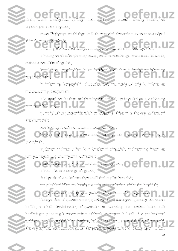 etish,   ularni   amaliyotda   qo‘llay   olish   imkonini   beruvchi   amaliy   mashq   va
topshiriqlar bilan boyitish;
- muvaffaqiyatga   erishishga   intilish   motivini   shaxsning   ustuvor   xususiyati
sifatida mustahkamlash;
- bolaning o‘z xulq va faoliyatini ongli nazorat qilishini kuchaytirish; 
- o‘zining va atrofdagilarning xulqi, xatti-harakatlariga munosabat bildirish,
mehnatsevarlikka o‘rgatish;
- kattalar   va   tengdoshlari   bilan   hamkorlik   qilishga   ijtimoiy   motivlarning
paydo bo‘lishi;
- bilimlarning   kengayishi,   chuqurlashuvi,   ma’naviy-axloqiy   ko‘nikma   va
malakalarning rivojlanishi; 
- o‘z   xalqi   va   boshqa   xalqlarning   an’analari,   qadriyatlariga   qiziqishning
namoyon bo‘lishi;
- ijtimoiylashuv jarayonida talab etiladigan yoshiga mos shaxsiy fazilatlarni
shakllantirish;
- xavfsiz hayot ko‘nikmalarini mustahkamlash;
- kasblar   to‘g‘risida   tasavvurlarni   kengaytirish,   kasbga   va   mehnatga
qiziqtirish;
- vijdonan   mehnat   qilish   ko‘nikmalarini   o‘rgatish,   mehnatning   inson   va
jamiyat hayotidagi ahamiyatini ko‘rsatish;
- muvaffaqiyatga erishish motivlarini kuchaytirish; 
- o‘zini-o‘zi baholashga o‘rgatish;
- faoliyatda o‘zini ko‘rsatishga intilishni rag‘batlantirish; 
- tengdoshlari bilan ma’naviy-axloqiy munosabatlar tajribasini boyitish;
- milliy va umuminsoniy qadriyatlarni o‘rganishni o‘z ichiga oladi.
-   Tarbiya   fani   o‘qituvchisining   ijtimoiy   kompetensiyasi   ijtimoiy   ish   shakli
bo‘lib,   u   aholi,   kasbdoshlar,   o‘quvchilar   va   ularning   ota   onalari   bilan   olib
boriladigan   pedagogik   mazmundagi   ishlarda   namoyon   bo‘ladi.   Biz   professional
tarbiya fani o‘qituvchisi bilan intuitiv, ba’zida esa impulsiv ravishda yo‘l tutuvchi,
shaxsiy tajriba, kasb taqozosiga asoslangan tarbiyaviy ta’sir ko‘rsatayotgan fuqaro,
61 