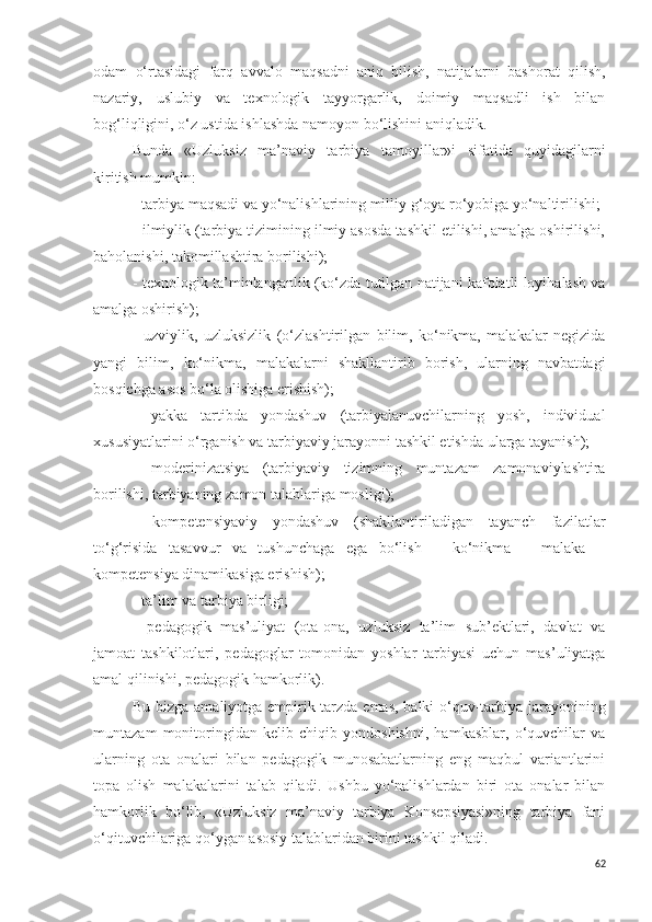 odam   o‘rtasidagi   farq   avvalo   maqsadni   aniq   bilish,   natijalarni   bashorat   qilish,
nazariy,   uslubiy   va   texnologik   tayyorgarlik,   doimiy   maqsadli   ish   bilan
bog‘liqligini, o‘z ustida ishlashda namoyon bo‘lishini aniqladik. 
Bunda   «Uzluksiz   ma’naviy   tarbiya   tamoyillar » i   sifatida   quyidagilarni
kiritish mumkin:
- tarbiya maqsadi va yo‘nalishlarining milliy g‘oya ro‘yobiga yo‘naltirilishi;
- ilmiylik (tarbiya tizimining ilmiy asosda tashkil etilishi, amalga oshirilishi,
baholanishi, takomillashtira borilishi);
- texnologik ta’minlanganlik (ko‘zda tutilgan natijani kafolatli loyihalash va
amalga oshirish);
-   uzviylik,   uzluksizlik   (o‘zlashtirilgan   bilim,   ko‘nikma,   malakalar   negizida
yangi   bilim,   ko‘nikma,   malakalarni   shakllantirib   borish,   ularning   navbatdagi
bosqichga asos bo‘la olishiga erishish);
-   yakka   tartibda   yondashuv   (tarbiyalanuvchilarning   yosh,   individual
xususiyatlarini o‘rganish va tarbiyaviy jarayonni tashkil etishda ularga tayanish);
-   moderinizatsiya   (tarbiyaviy   tizimning   muntazam   zamonaviylashtira
borilishi, tarbiyaning  zamon  talablariga mosligi );  
-   kompetensiyaviy   yondashuv   (shakllantiriladigan   tayanch   fazilatlar
to‘g‘risida   tasavvur   va   tushunchaga   ega   bo‘lish   –   ko‘nikma   –   malaka   –
kompetensiya dinamikasiga erishish);
- ta’lim va tarbiya birligi;
-   pedagogik   mas’uliyat   (ota-ona,   uzluksiz   ta’lim   sub’ektlari,   davlat   va
jamoat   tashkilotlari,   pedagoglar   tomonidan   yoshlar   tarbiyasi   uchun   mas’uliyatga
amal qilinishi, pedagogik hamkorlik).
Bu bizga amaliyotga empirik tarzda emas, balki o‘quv-tarbiya jarayonining
muntazam   monitoringidan   kelib   chiqib   yondoshishni,   hamkasblar,   o‘quvchilar   va
ularning   ota   onalari   bilan   pedagogik   munosabatlarning   eng   maqbul   variantlarini
topa   olish   malakalarini   talab   qiladi.   Ushbu   yo‘nalishlardan   biri   ota   onalar   bilan
hamkorlik   bo‘lib,   «Uzluksiz   ma’naviy   tarbiya   Konsepsiyasi»ning   tarbiya   fani
o‘qituvchilariga qo‘ygan asosiy talablaridan birini tashkil qiladi.
62 