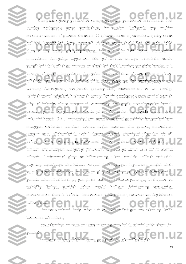 Kompetensiyaviy   yondashuv   sohaga   yangicha   yondashuv   hisoblanadi.   Har
qanday   pedogogik   yangi   yondashuv,   innovatsion   faoliyatda   eng   muhim
masalalardan biri o‘qituvchi shaxsidir. O‘qituvchi novator, sermahsul ijodiy shaxs
bo‘lishi,   kreativlikni,   keng   qamrovli   qiziqish   va   mashg‘ullikni   sevuvchi,   ichki
dunyosi   boy,   pedagogik   yangiliklarga   intiluvchan   bo‘lishi   lozim.   O‘qituvchini
innovatsion   faoliyatga   tayyorlash   ikki   yo‘nalishda   amalga   oshirilishi   kerak:
yangilikni idrok qilishga innovatsion shaylikni shakllantirish; yangicha harakat qila
olishga   o‘rgatish.   Innovatsion   faoliyatni   tashkil   etishda   o‘quvchi larning   o‘quv-
bilish faoliyati va uni boshqarish alohida ahamiyatga ega. Innovatsiya jarayonlari,
ularning   funksiyalari,   rivojlanish   qonuniyatlari,   mexanizmlari   va   uni   amalga
oshirish texnologiyalari, boshqarish tamoyillarining pedagogik asoslarini o‘rganish
oliy   ta’limlarda   o‘quv   jarayonini   zamonaviy   pedagogik   texnologiyalar   hamda
psixologiya   fanlari   yutuqlari   asosida   jahon   standartlari   darajasida   tashkil   etish
imkonini beradi [2.8].  Innovatsiyalarni yaratish va amalga oshirish jarayonlari ham
muayyan   sikllardan   iboratdir.   Ushbu   nuqtai   nazardai   olib   qaralsa,   innovatsion
jarayon   vaqt   o‘lchamlarida   izchil   davom   etuvchi,   ahamiyati   jihatidan   bir   xil
bo‘lgan   turli   xil   bosqichlarda   funksional   jihatdan   alohida   mazmun   kasb   etib   bir-
biridan   farqlanadigan   faoliyat   yig‘indisidir.   Innovatsiya   uchun   asos   bo‘lib  xizmat
qiluvchi   fundamental   g‘oya   va   bilimlarning,   ularni   amalda   qo‘llash   natijasida
quyidagi   oqibatlarga   olib   keladi:   istiqboli   bo‘lmaydigan   loyihalarni   aniqlab   olish
va   to‘g‘ri   qaror   chiqarish;   innovatsion   g‘oyani   amaliyotga   tatbiq   etish   jarayonida
yanada   takomillashtirishga;   yangilikni   texnologik   xususiyatlariga,   boshqaruv   va
tashkiliy   faoliyat   yuritish   uchun   mas’ul   bo‘lgan   tizimlarning   xarakteriga
moslashtirish   sharoiti   bo‘ladi.   Innovatsion   potensialning   resurslardan   foydalanish
funksiyalari:  
-   innovatsionlarni   joriy   etish   uchun   talab   etiladigan   resurslarning   kelib
tushishini ta’minlash; 
- resurslarning innovatsion jarayonlarning mos holda ta’minlanish sharoitini
yaratish;
- innovatsion jarayonlarning amalga oshirilishi takomillashtirish;
63 