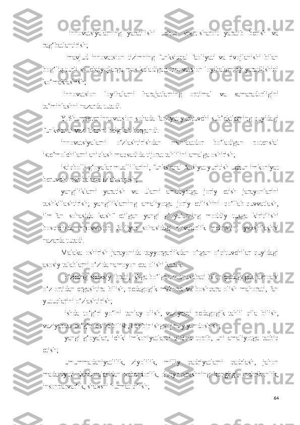 -   innovatsiyalarning   yaratilishi   uchun   shart-sharoit   yaratib   berish   va
rag‘batlantirish; 
-   mavjud   innovatsion   tizimning   funksional   faoliyati   va   rivojlanishi   bilan
bog‘liq turli xil ehtiyojlarga mos keladigan innovatsion loyihalarning yaratilishini
ko‘maklashish; 
-innovatsion   loyihalarni   harajatlarning   optimal   va   samaradorligini
ta’minlash ni nazarda tutadi . 
Y.Shumpeter innovatsion sohada faoliyat yurituvchi sub’ektlarning quyidagi
funksional vazifalarini belgilab bergandi:
innovatsiyalarni   o‘zlashtirishdan   manfaatdor   bo‘ladigan   potensial
iste’molchilarni aniqlash maqsadida tijorat tahlilini amalga oshirish; 
istiqbolli g‘oyalar mualliflarini, funksional faoliyat yuritish uchun imkoniyat
beruvchi manbalarni izlab topish;
yangiliklarni   yaratish   va   ularni   amaliyotga   joriy   etish   jarayonlarini
tashkillashtirish;   yangiliklarning   amaliyotga   joriy   etilishini   qo‘llab-quvvatlash,
ilm-fan   sohasida   kashf   etilgan   yangi   g‘oyalarning   moddiy   tusga   kiritilishi
bosqichida   innovatsion   faoliyat   sohasidagi   novatorlik   mehnatini   yaxshilash ni
nazarda tutadi .
Malaka   oshirish   jarayonida   tayyorgarlikdan   o‘tgan   o‘qituvchilar   quyidagi
asosiy talablarni o‘zida namoyon eta olishi kerak:
- o‘zining shaxsiy ibrati, ishga bo‘lgan munosabati bilan pedagogik jamoani
o‘z   ortidan   ergashtira   bilish,   pedagogik   mahorat   va   boshqara   olish   mahorati,   fan
yutuqlarini o‘zlashtirish; 
- ishda   to‘g‘ri   yo‘lni   tanlay   olish,   vaziyatni   pedagogik   tahlil   qila   bilish,
vaziyatdan to‘g‘ri chiqa bilish, har bir ishga ijodiy yondoshish; 
- yangi   g‘oyalar,   ichki   imkoniyatlarni   qidirib   topib,   uni   amaliyotga   tatbiq
etish;
- umummadaniyatlilik,   ziyolilik,   milliy   qadriyatlarni   qadrlash,   jahon
madaniyati   durdonalaridan   xabardorlik,   dunyoqarashning   kengligi,   mehribonlik,
insonparvarlik, shaxsni hurmat qilish; 
64 