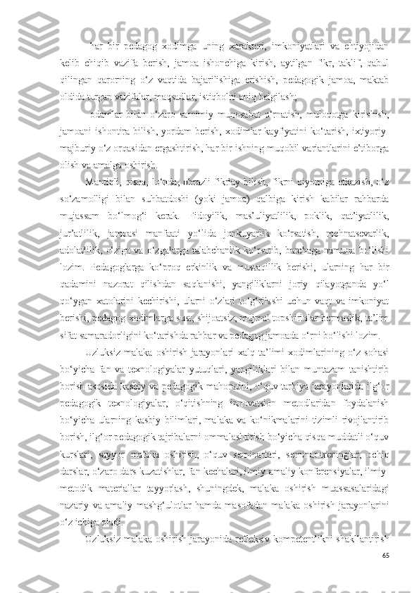 - h ar   bir   pedagog   xodimga   uning   xarakteri,   imkoniyatlari   va   ehtiyojidan
kelib   chiqib   vazifa   berish,   jamoa   ishonchiga   kirish,   aytilgan   fikr,   taklif,   qabul
qilingan   qarorning   o‘z   vaqtida   bajarilishiga   erishish,   pedagogik   jamoa,   maktab
oldida turgan vazifalar, maqsadlar, istiqbolni aniq belgilash;
- odamlar   bilan   o‘zaro   samimiy   munosabat   o‘rnatish,   muloqotga   kirishish,
jamoani   ishontira   bilish,   yordam   berish,   xodimlar   kayfiyatini   ko‘tarish,   ixtiyoriy-
majburiy o‘z orqasidan ergashtirish, har bir ishning muqobil variantlarini e’tiborga
olish va amalga oshirish. 
Mantiqli,   qisqa,   lo‘nda,   obrazli   fikrlay   bilish,   fikrni   qiyomiga  etkazish,   o‘z
so‘zamolligi   bilan   suhbatdoshi   (yoki   jamoa)   qalbiga   kirish   kabilar   rahbarda
mujassam   bo‘lmog‘i   kerak.   Fidoyilik,   mas’uliyatlilik,   poklik,   qat’iyatlilik,
jur’atlilik,   jamoasi   manfaati   yo‘lida   jonkuyarlik   ko‘rsatish,   mehnatsevarlik,
adolatlilik,   o‘ziga   va   o‘zgalarga   talabchanlik   ko‘rsatib,   barchaga   namuna   bo‘lishi
lozim.   Pedagoglarga   ko‘proq   erkinlik   va   mustaqillik   berishi,   ularning   har   bir
qadamini   nazorat   qilishdan   saqlanishi,   yangiliklarni   joriy   qilayotganda   yo‘l
qo‘ygan   xatolarini   kechirishi,   ularni   o‘zlari   to‘g‘rilashi   uchun   vaqt   va   imkoniyat
berishi, pedagog xodimlarga sust, shijoatsiz, mujmal topshiriqlar bermaslik, ta’lim
sifat samaradorligini ko‘tarishda rahbar va pedagog jamoada o‘rni bo‘lish i lozim.
Uzluksiz   malaka   oshirish   jarayonlari   xalq   ta’limi   xodimlarining   o‘z   sohasi
bo‘yicha   fan   va   texnologiyalar   yutuqlari,   yangiliklari   bilan   muntazam   tanishtirib
borish asosida  kasbiy va pedagogik mahoratini, o‘quv-tarbiya jarayonlarida ilg‘or
pedagogik   texnologiyalar,   o‘qitishning   innovatsion   metodlaridan   foydalanish
bo‘yicha   ularning   kasbiy   bilimlari,   malaka   va   ko‘nikmalarini   tizimli   rivojlantirib
borish, ilg‘or pedagogik tajribalarni ommalashtirish bo‘yicha qisqa muddatli o‘quv
kurslari,   sayyor   malaka   oshirish,   o‘quv   seminarlari,   seminar-treninglar,   ochiq
darslar, o‘zaro dars kuzatishlar, fan kechalari, ilmiy-amaliy konferensiyalar, ilmiy-
metodik   materiallar   tayyorlash,   shuningdek,   malaka   oshirish   muassasalaridagi
nazariy   va   amaliy   mashg‘ulotlar   hamda   masofadan   malaka   oshirish   jarayonlarini
o‘z ichiga oladi.
U zluksiz malaka oshirish jarayonida   r efleksiv  kompetentlikni shakllantirish
65 